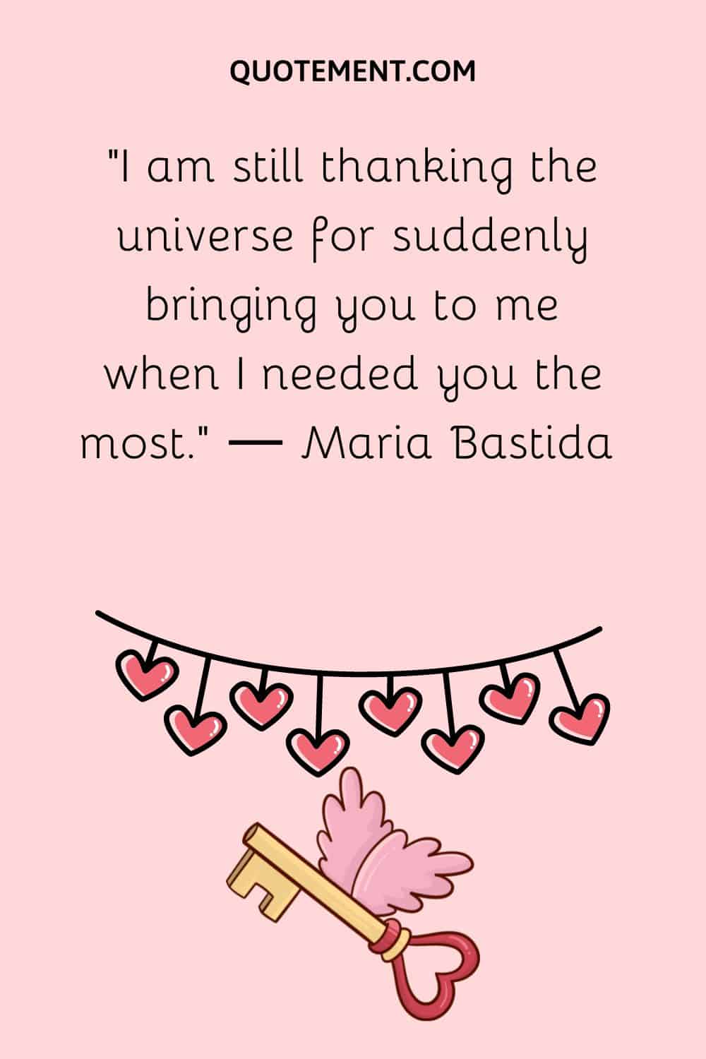 “I am still thanking the universe for suddenly bringing you to me when I needed you the most.” ― Maria Bastida 