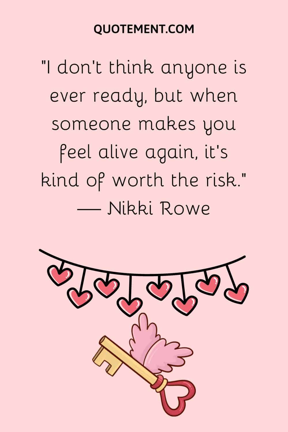 “I don’t think anyone is ever ready, but when someone makes you feel alive again, it’s kind of worth the risk.” — Nikki Rowe