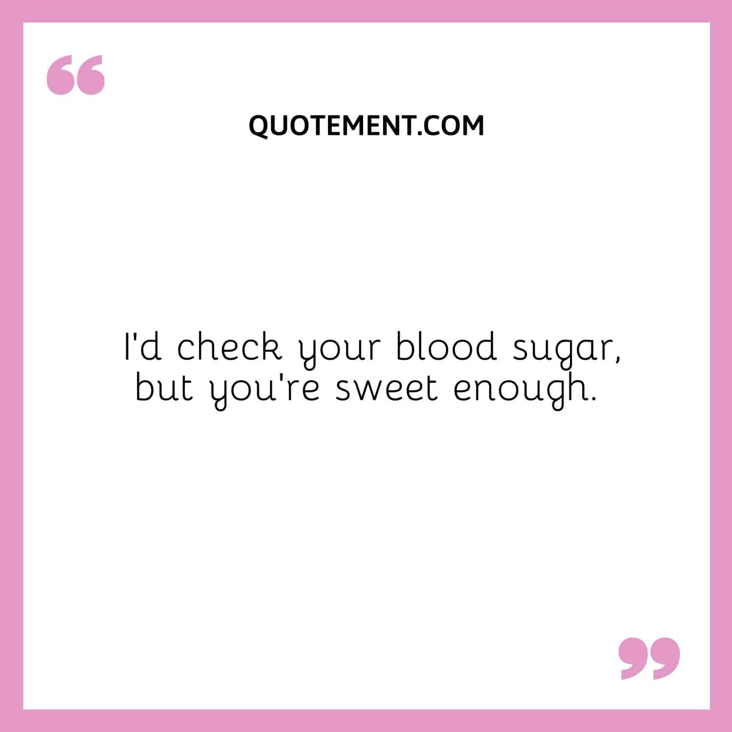 I’d check your blood sugar, but you’re sweet enough.