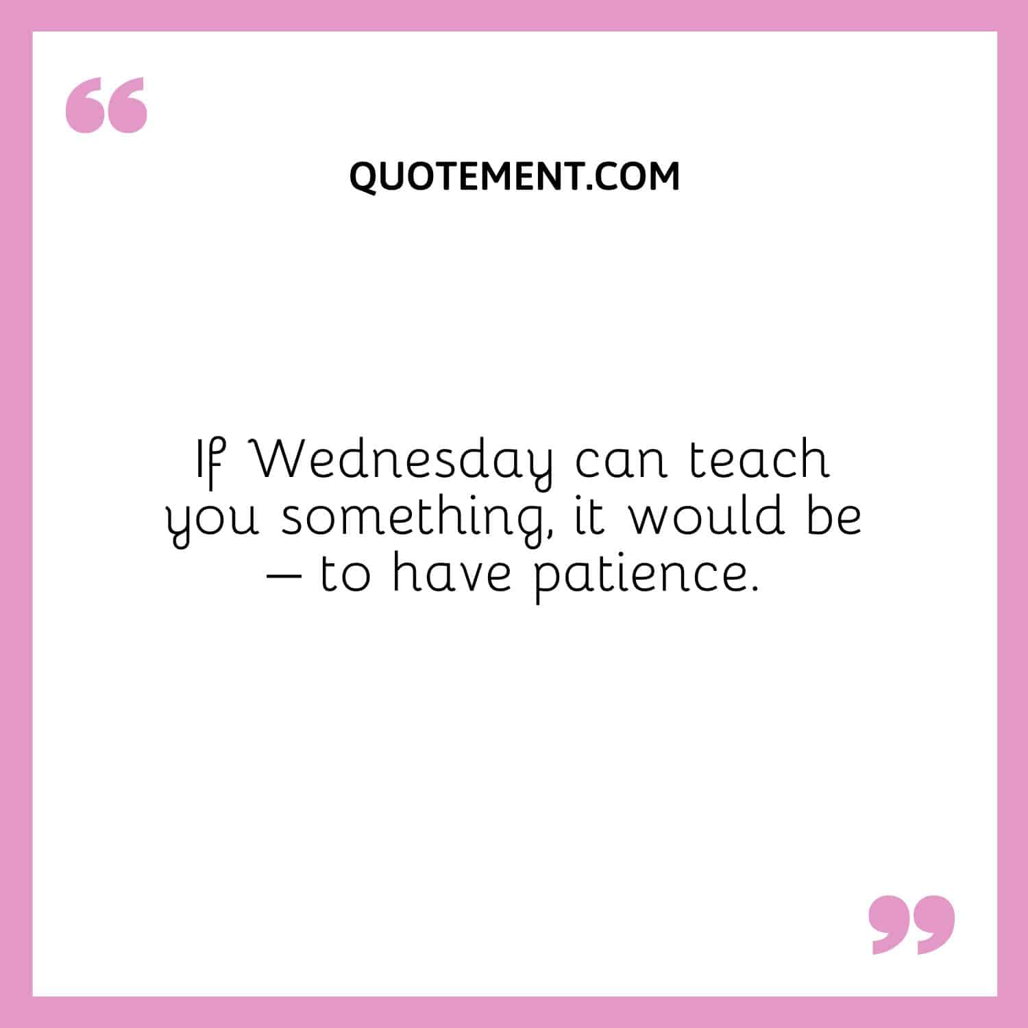 If Wednesday can teach you something, it would be – to have patience.