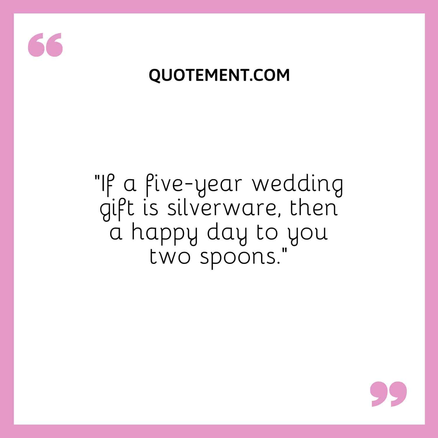 “If a five-year wedding gift is silverware, then a happy day to you two spoons.”