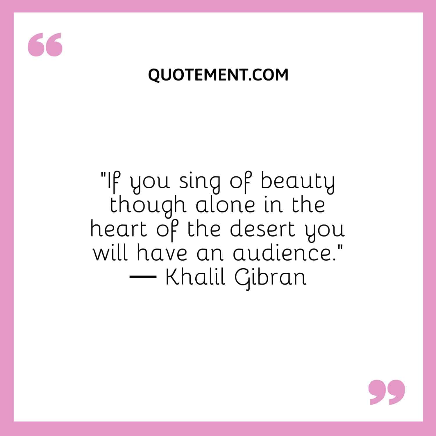 If you sing of beauty though alone in the heart of the desert you will have an audience
