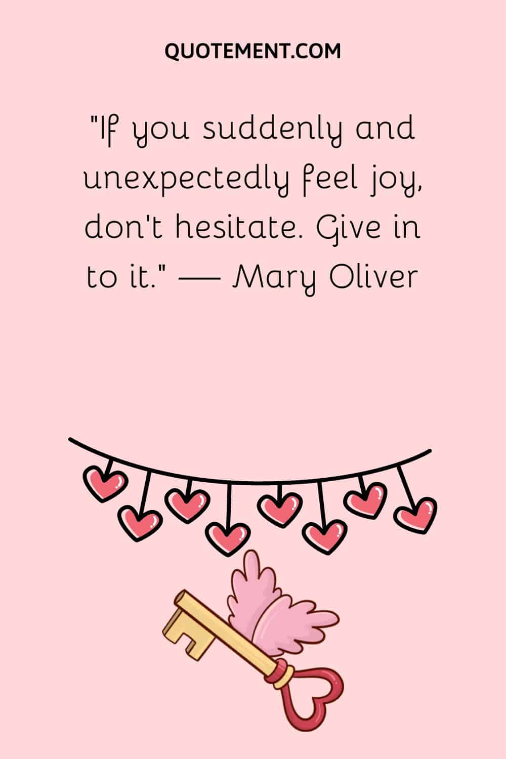“If you suddenly and unexpectedly feel joy, don't hesitate. Give in to it.” — Mary Oliver