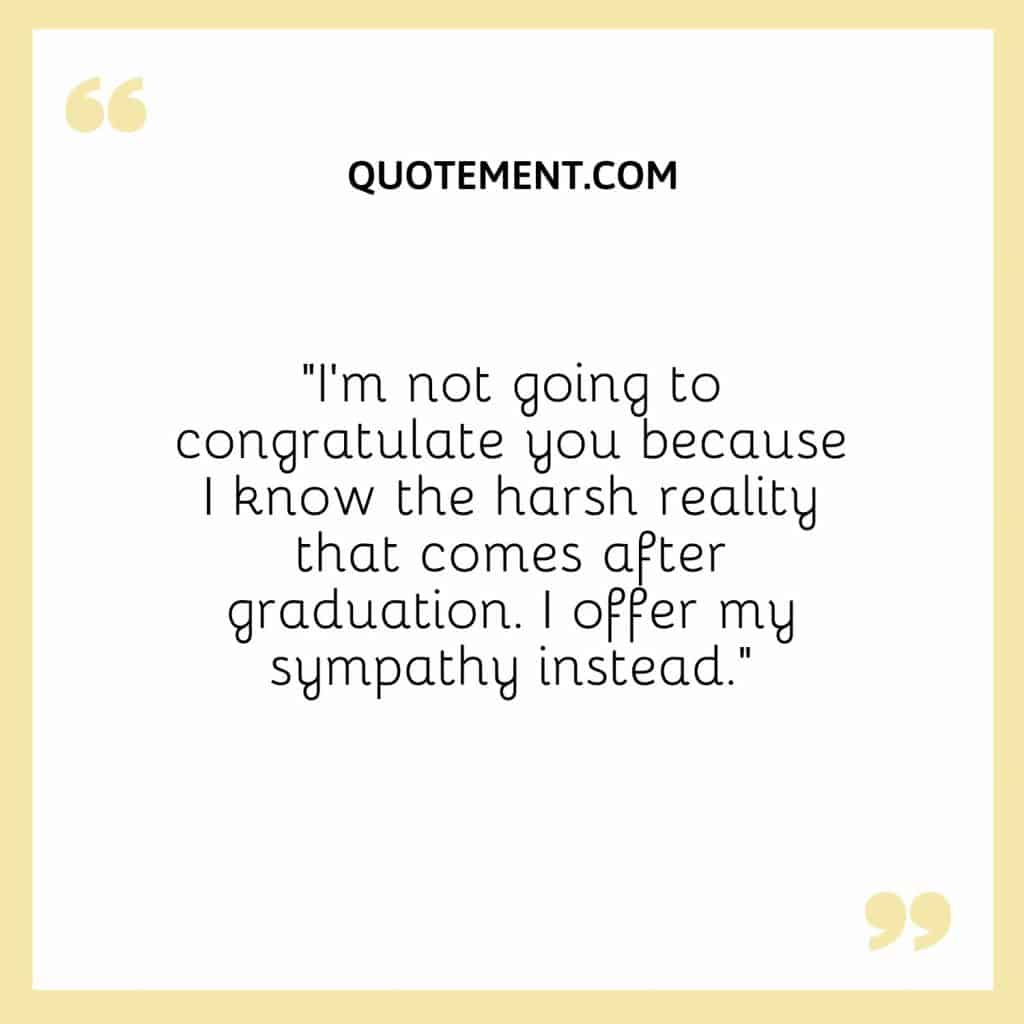 Im not going to congratulate you because I know the harsh reality that comes after graduation. I offer my sympathy instead.