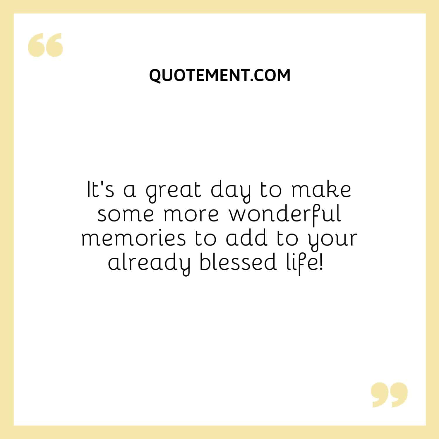 It’s a great day to make some more wonderful memories to add to your already blessed life