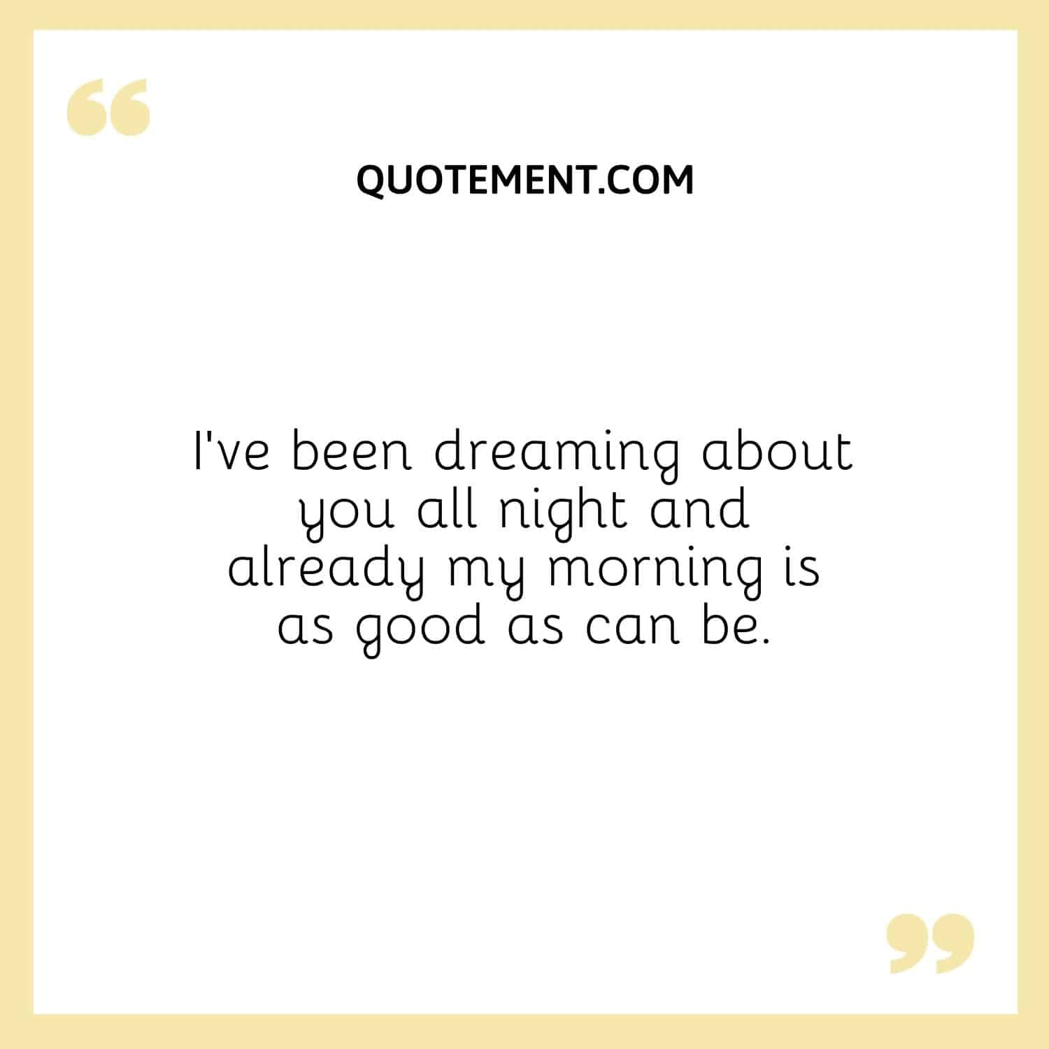 I’ve been dreaming about you all night and already my morning is as good as can be.