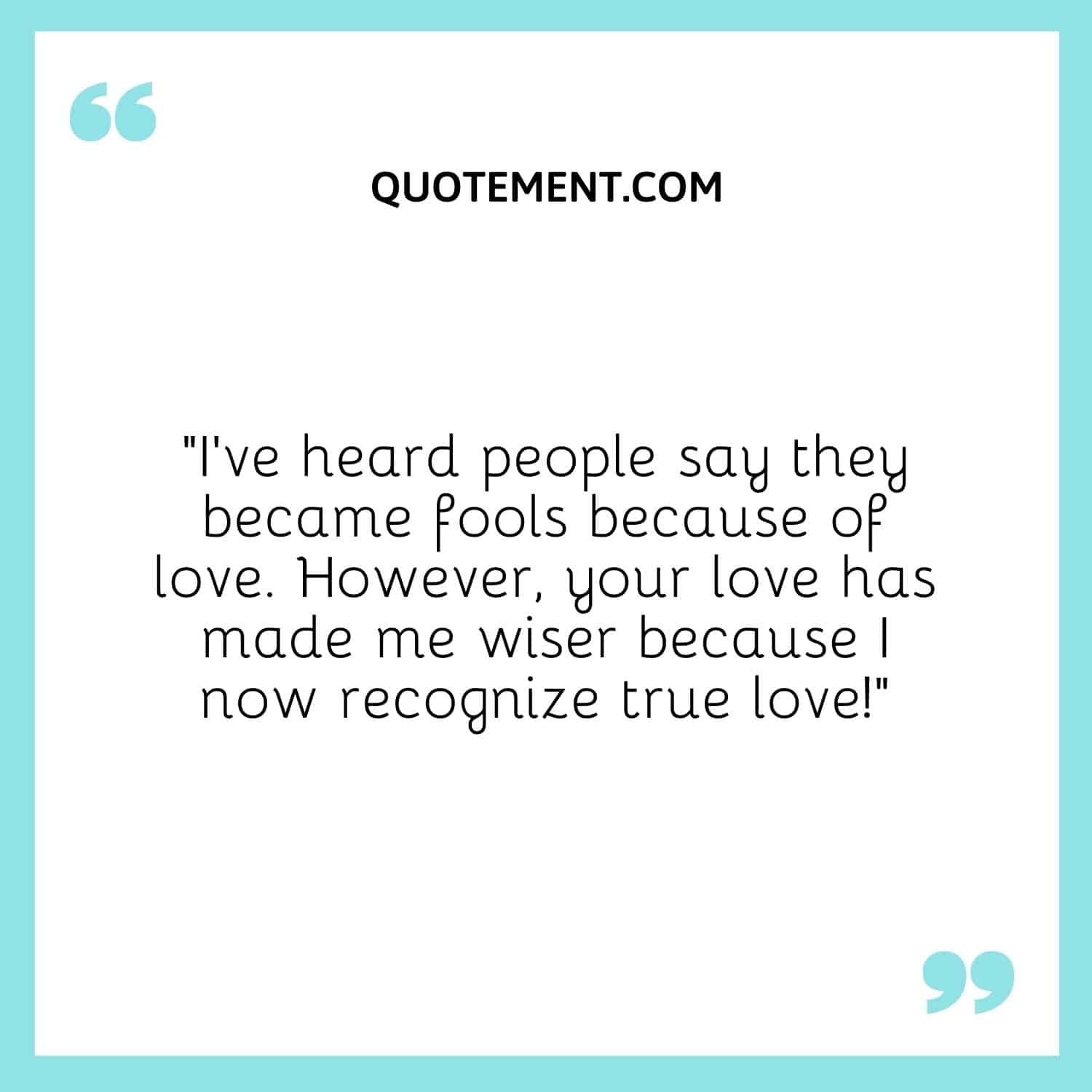 “I’ve heard people say they became fools because of love. However, your love has made me wiser because I now recognize true love!”