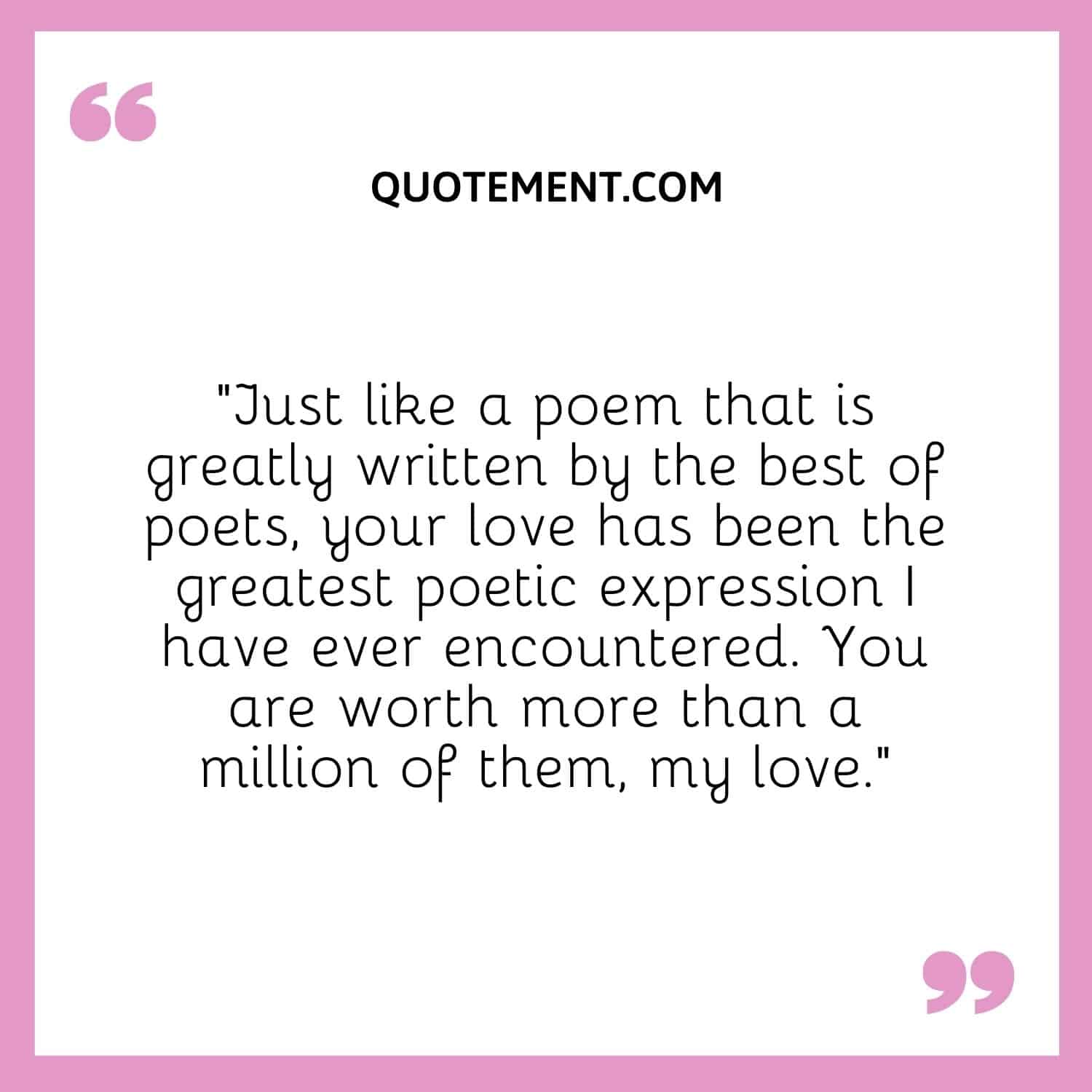 “Just like a poem that is greatly written by the best of poets, your love has been the greatest poetic expression I have ever encountered. You are worth more than a million of them, my love.”