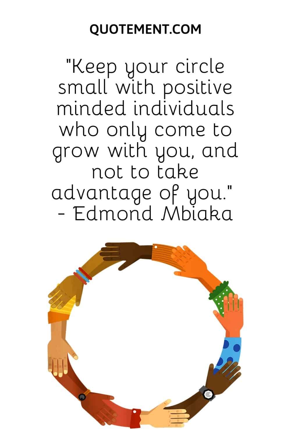 “Keep your circle small with positive minded individuals who only come to grow with you, and not to take advantage of you.” - Edmond Mbiaka