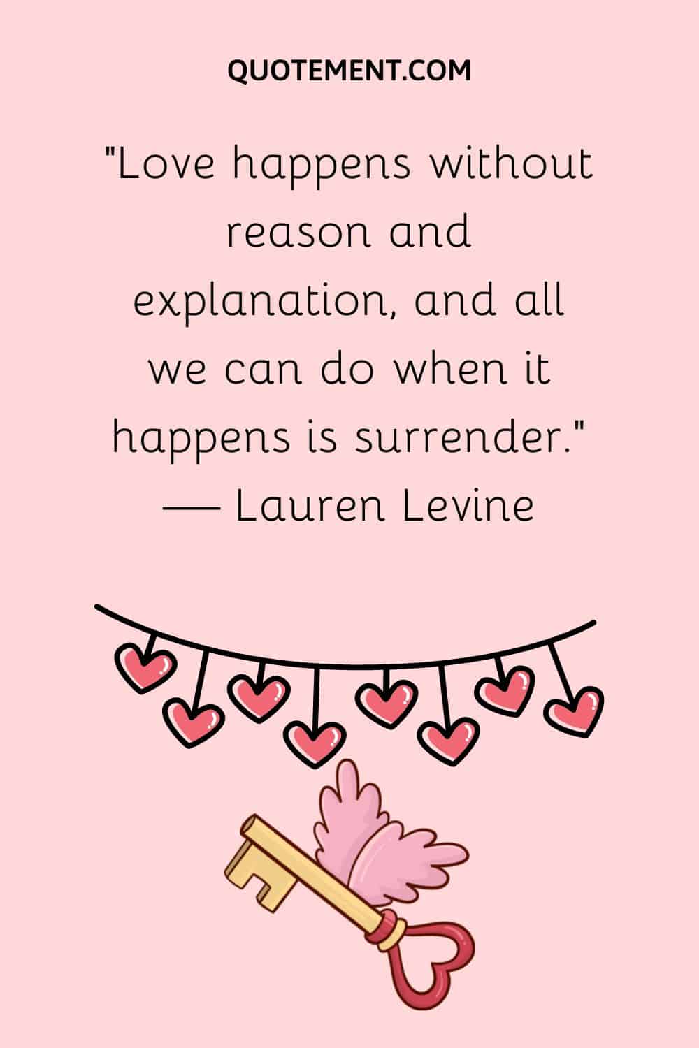 “Love happens without reason and explanation, and all we can do when it happens is surrender.” — Lauren Levine