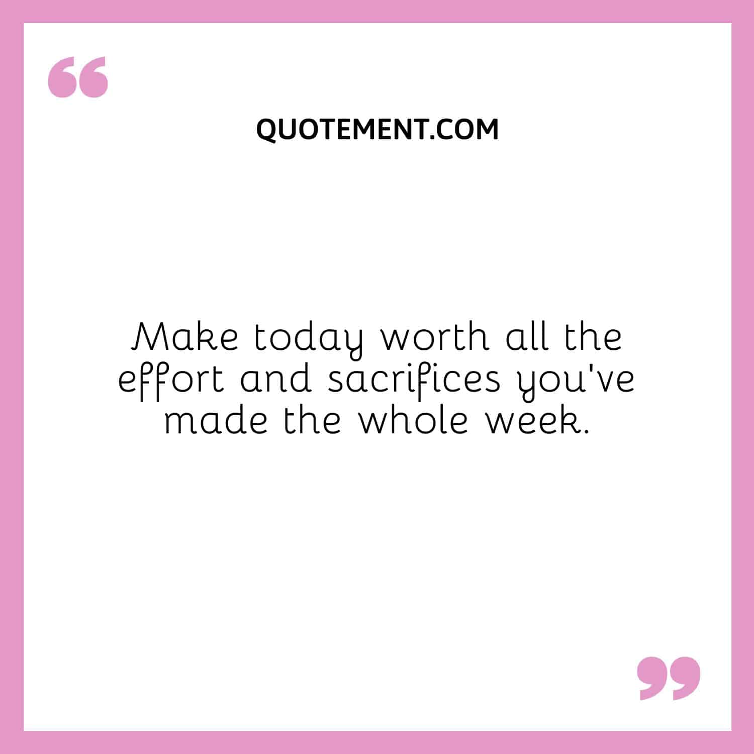 Make today worth all the effort and sacrifices you’ve made the whole week
