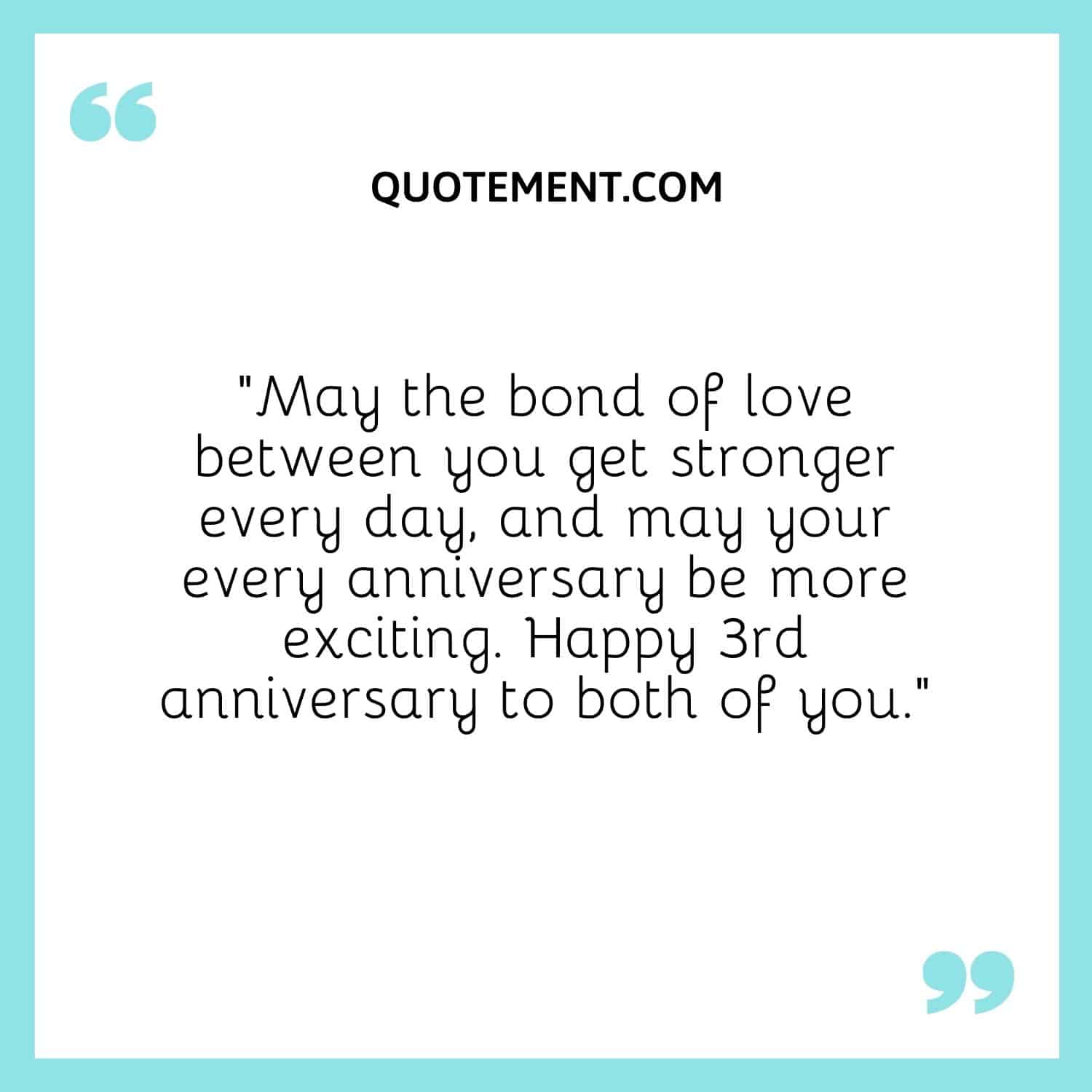 “May the bond of love between you get stronger every day, and may your every anniversary be more exciting. Happy 3rd anniversary to both of you.”