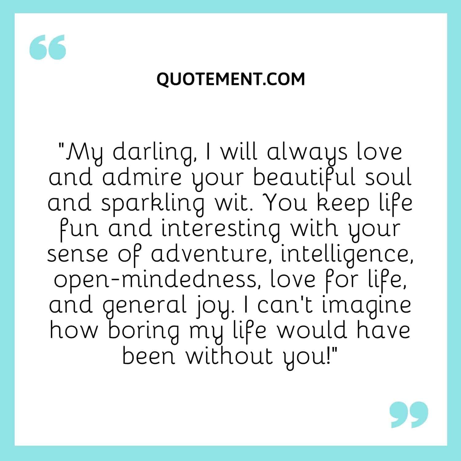 “My darling, I will always love and admire your beautiful soul and sparkling wit. You keep life fun and interesting with your sense of adventure, intelligence, open-mindedness, love for life, and general joy.