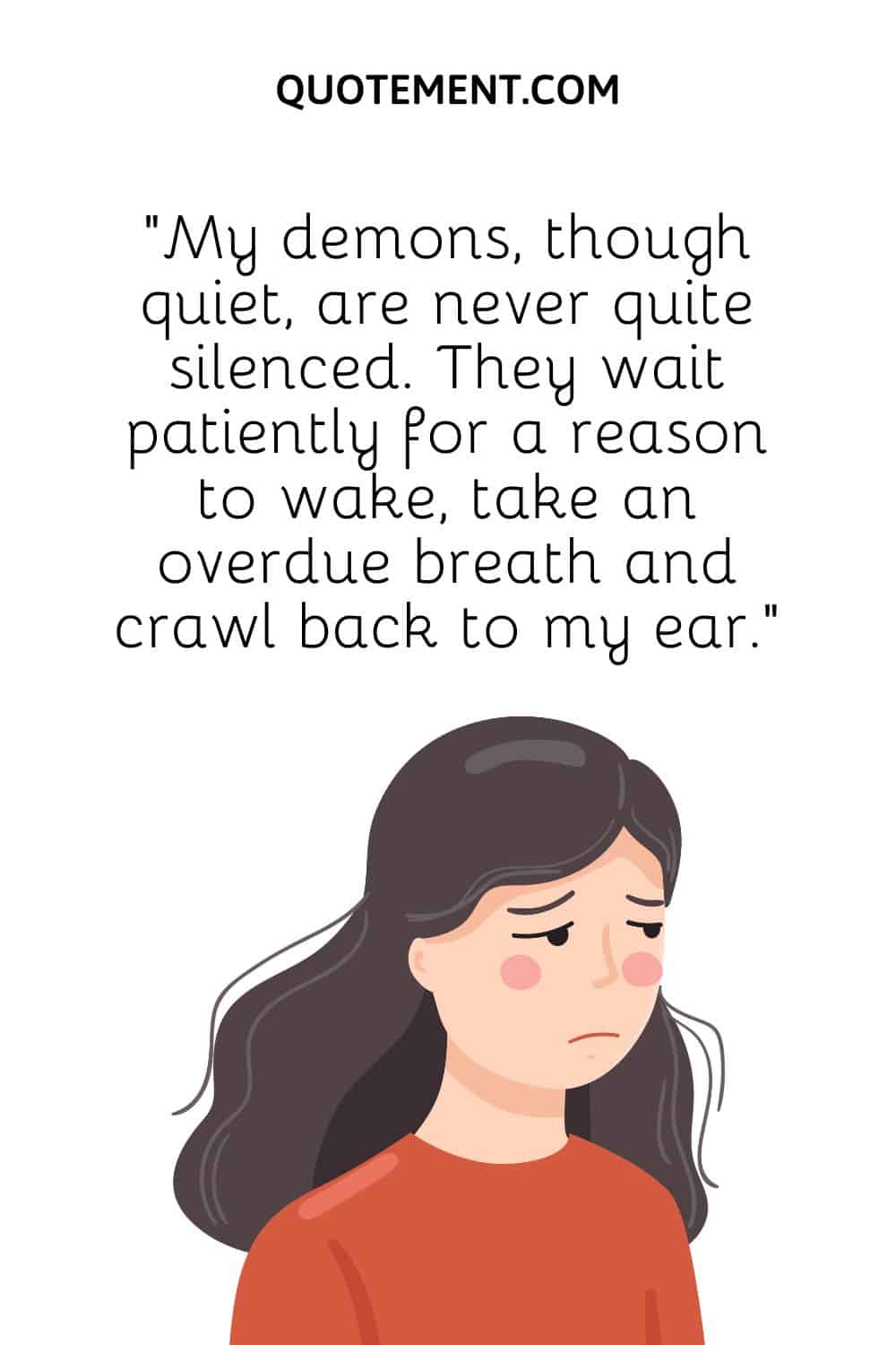 “My demons, though quiet, are never quite silenced. They wait patiently for a reason to wake, take an overdue breath and crawl back to my ear.”