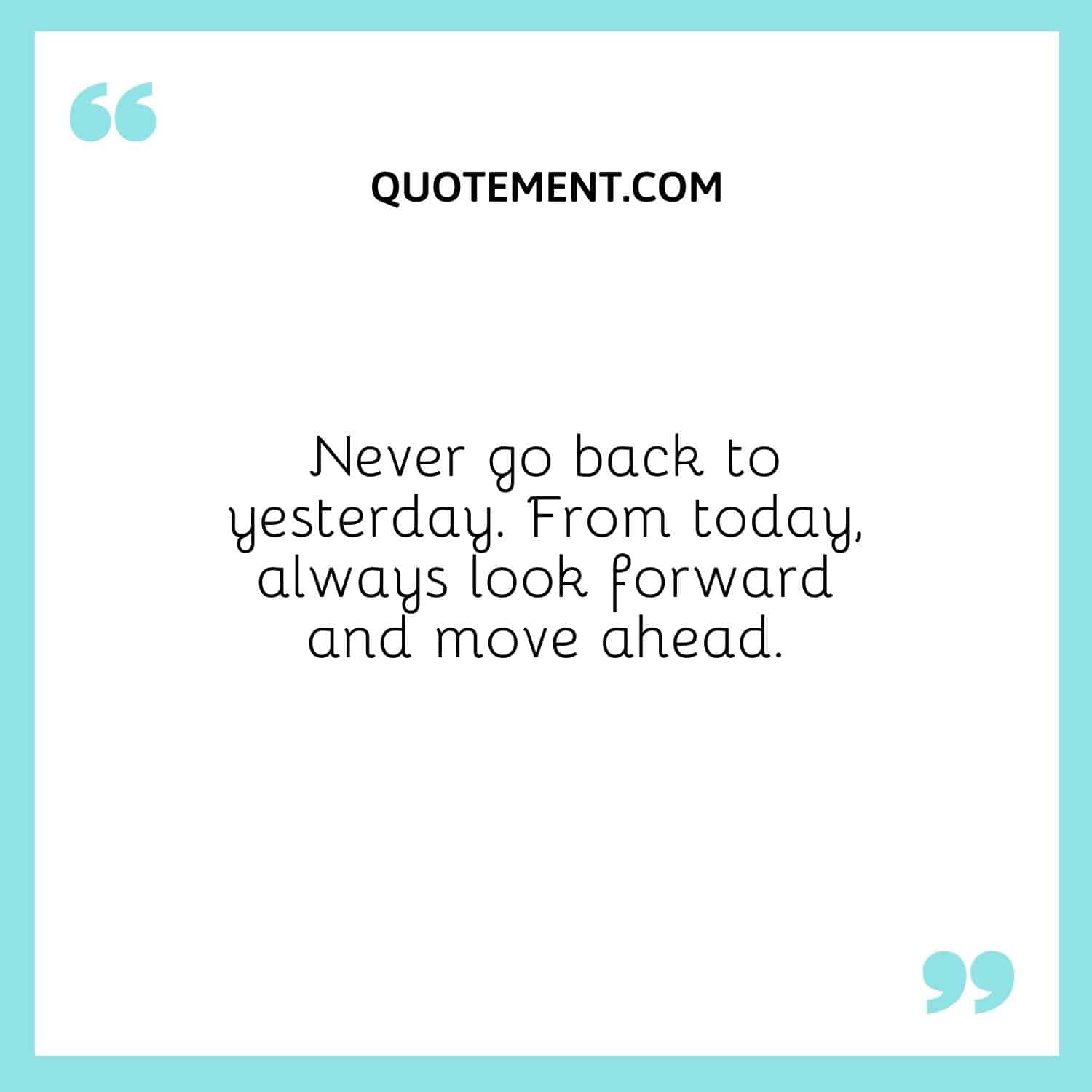 Never go back to yesterday. From today, always look forward and move ahead.