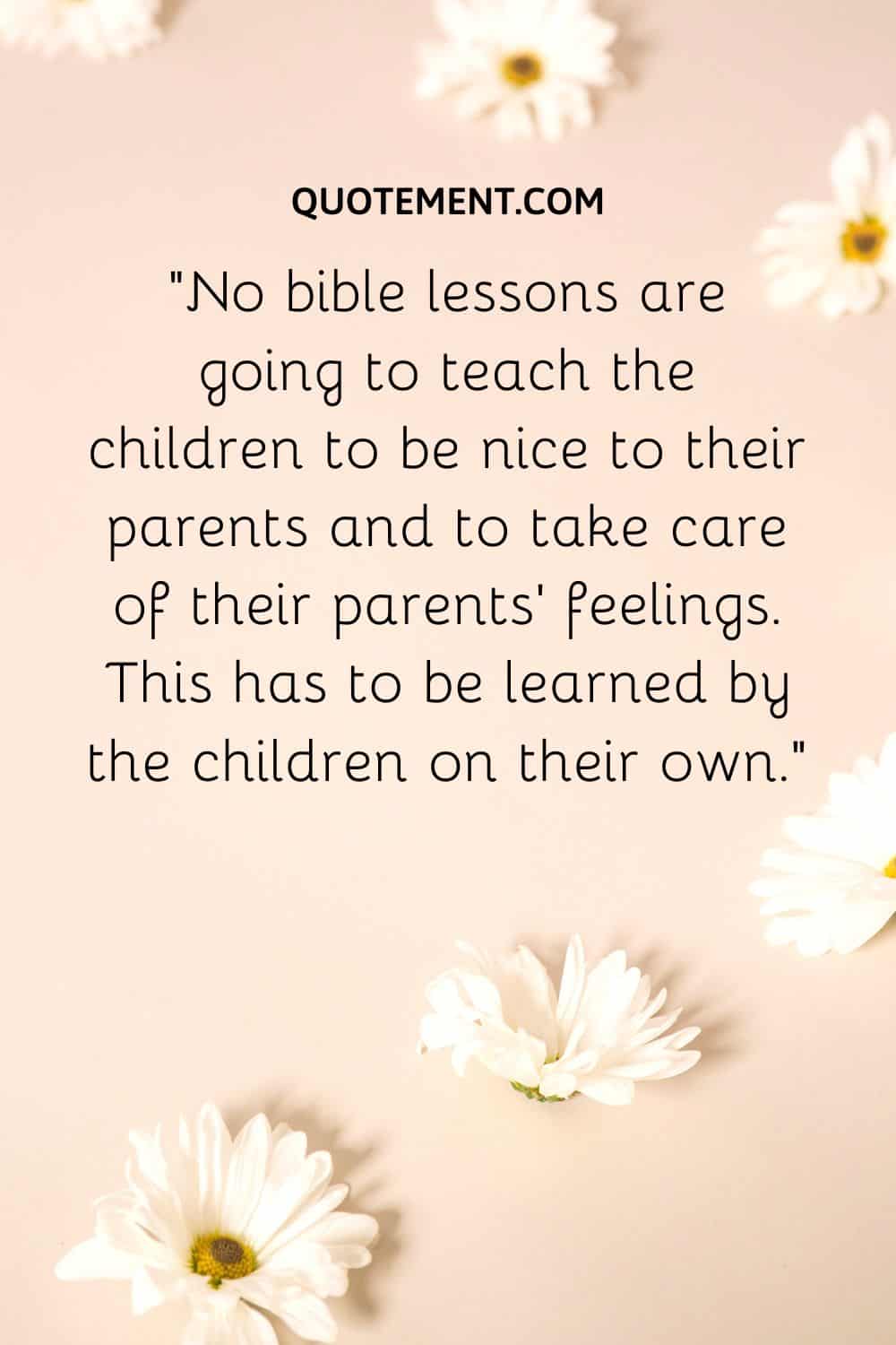 No bible lessons are going to teach the children to be nice to their parents and to take care of their parents’ feelings.