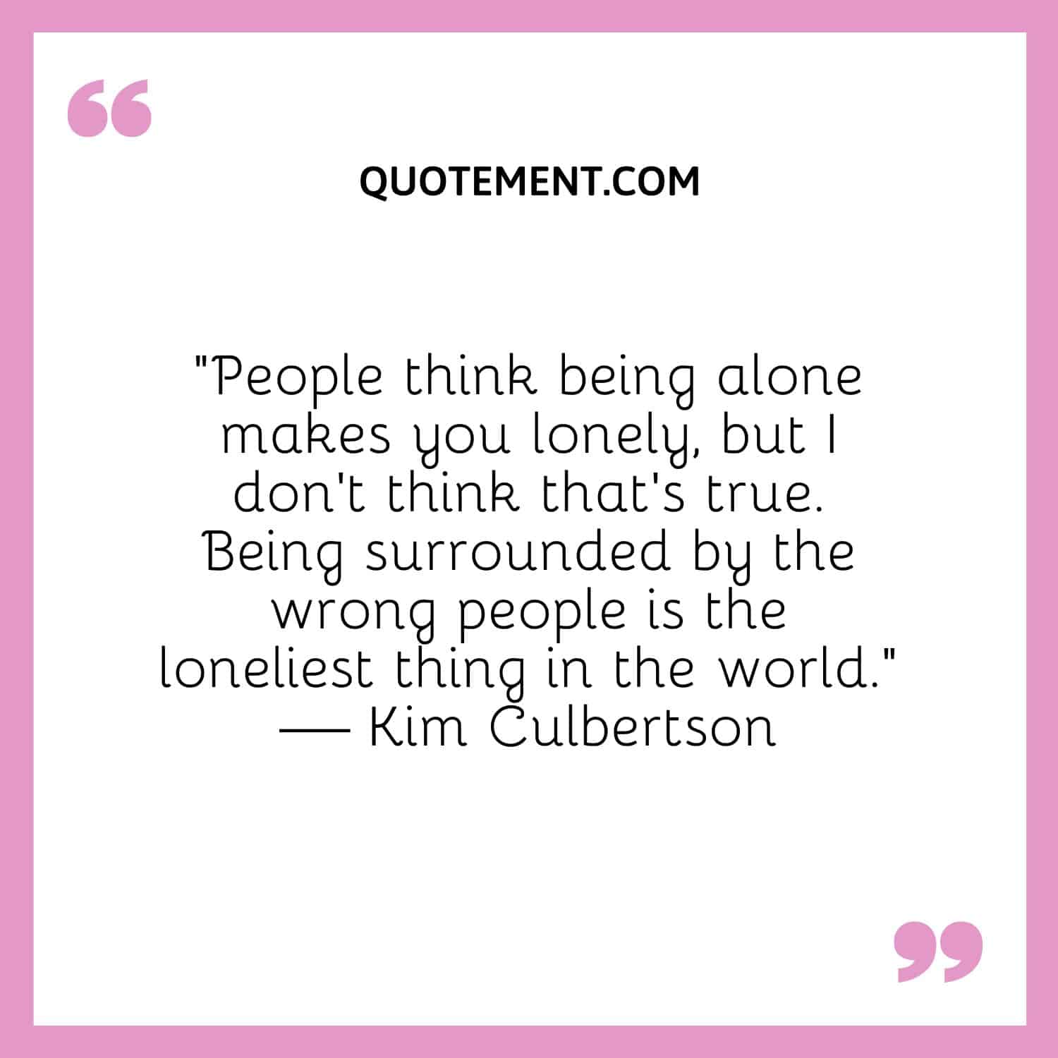 People think being alone makes you lonely, but I don’t think that’s true