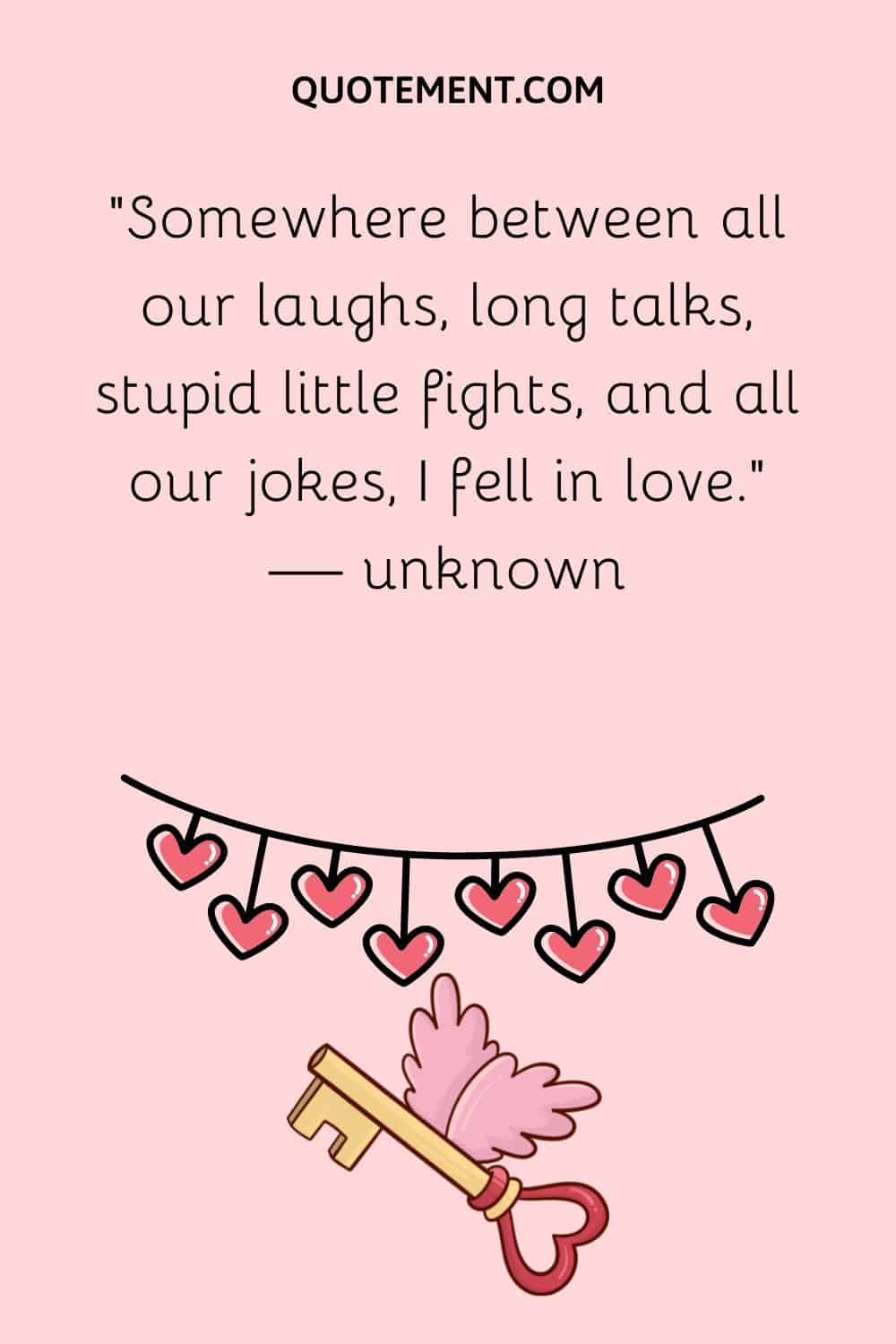 “Somewhere between all our laughs, long talks, stupid little fights, and all our jokes, I fell in love.” — unknown