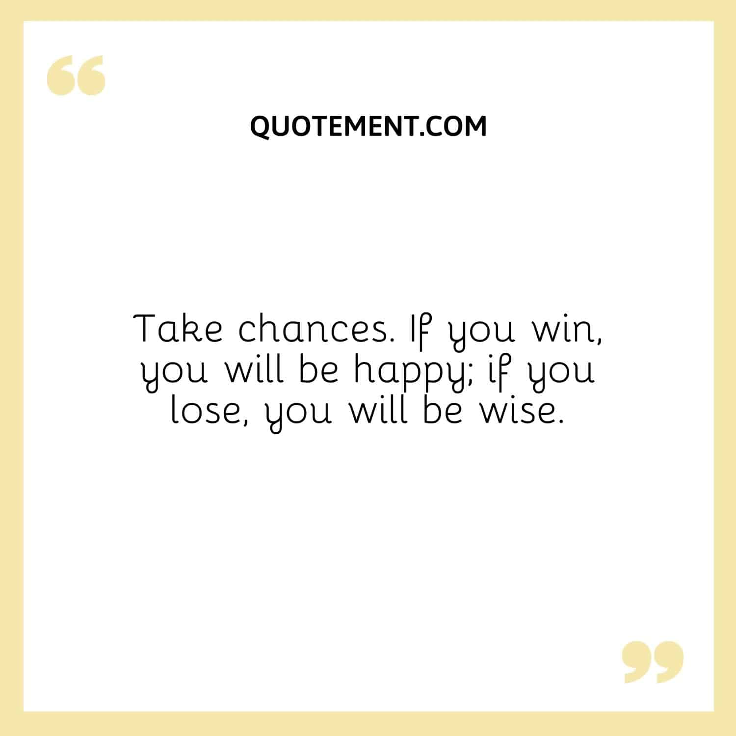 Take chances. If you win, you will be happy; if you lose, you will be wise.
