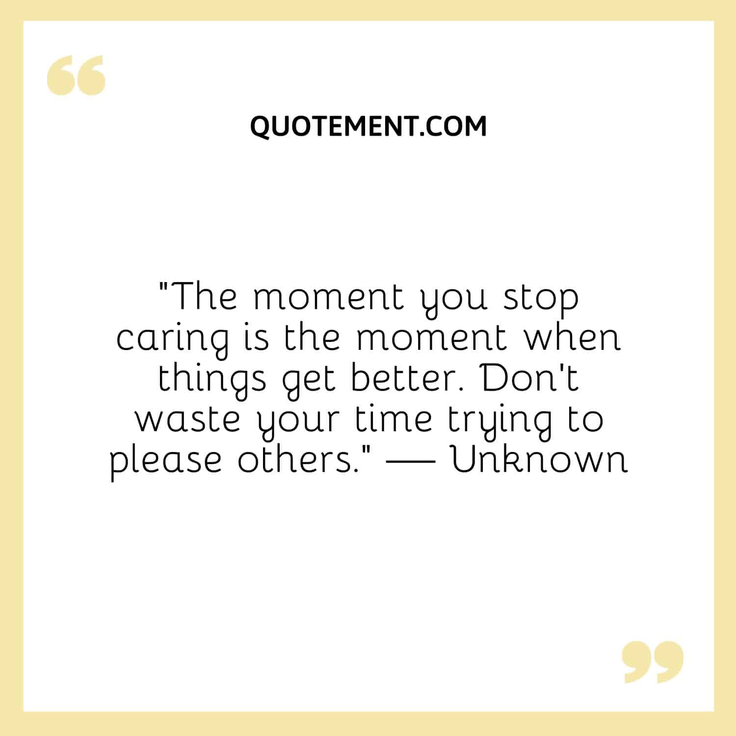 The moment you stop caring is the moment when things get better. Don’t waste your time trying to please others