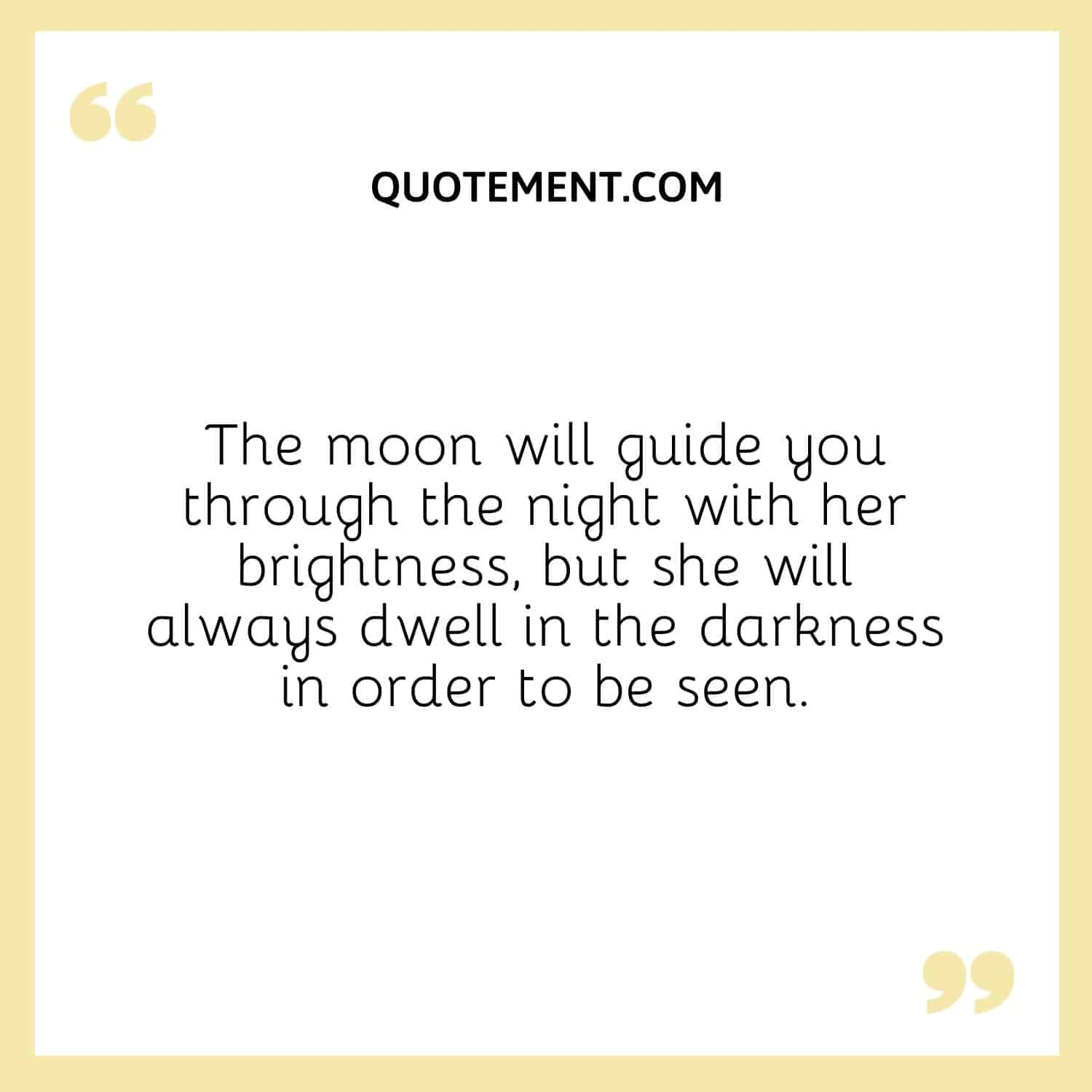 The moon will guide you through the night with her brightness, but she will always dwell in the darkness in order to be seen.
