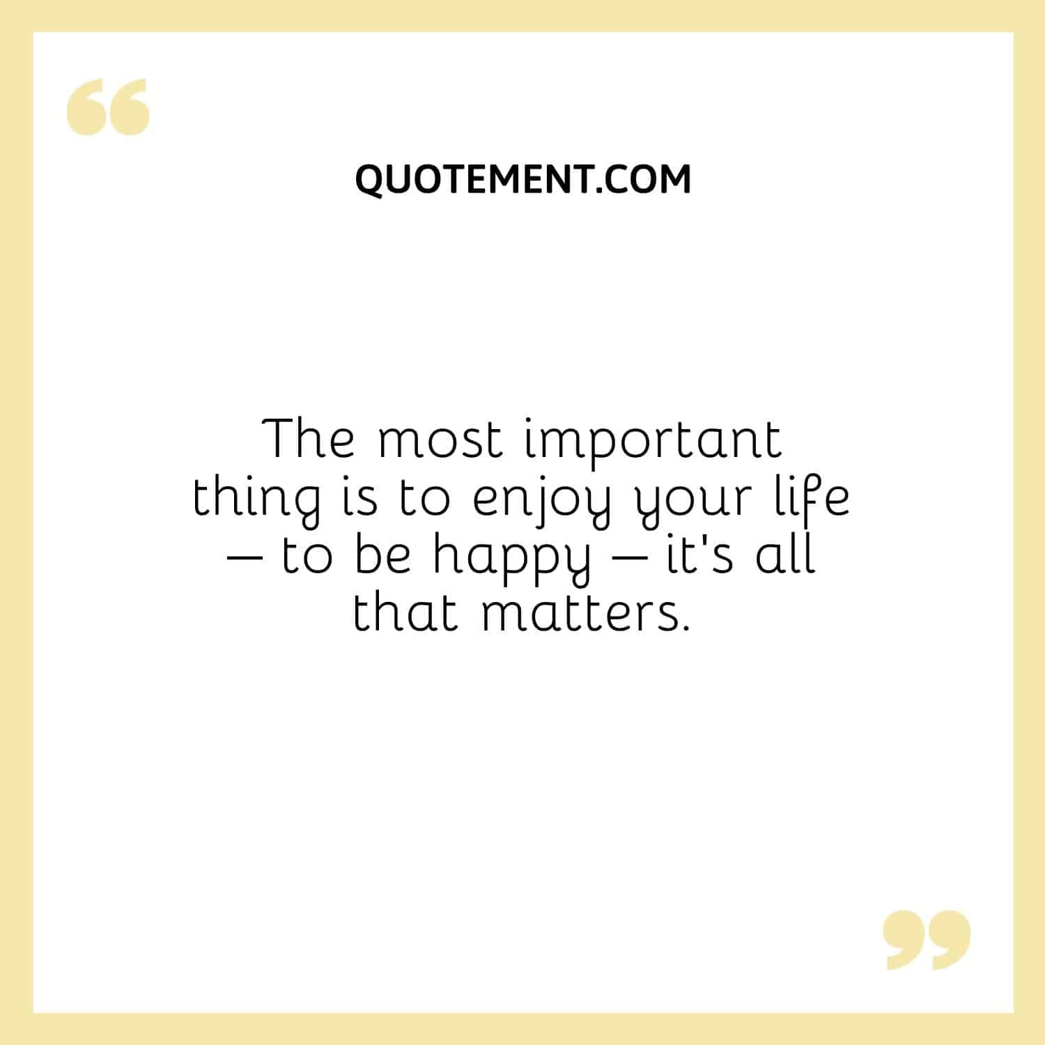 The most important thing is to enjoy your life – to be happy – it’s all that matters.