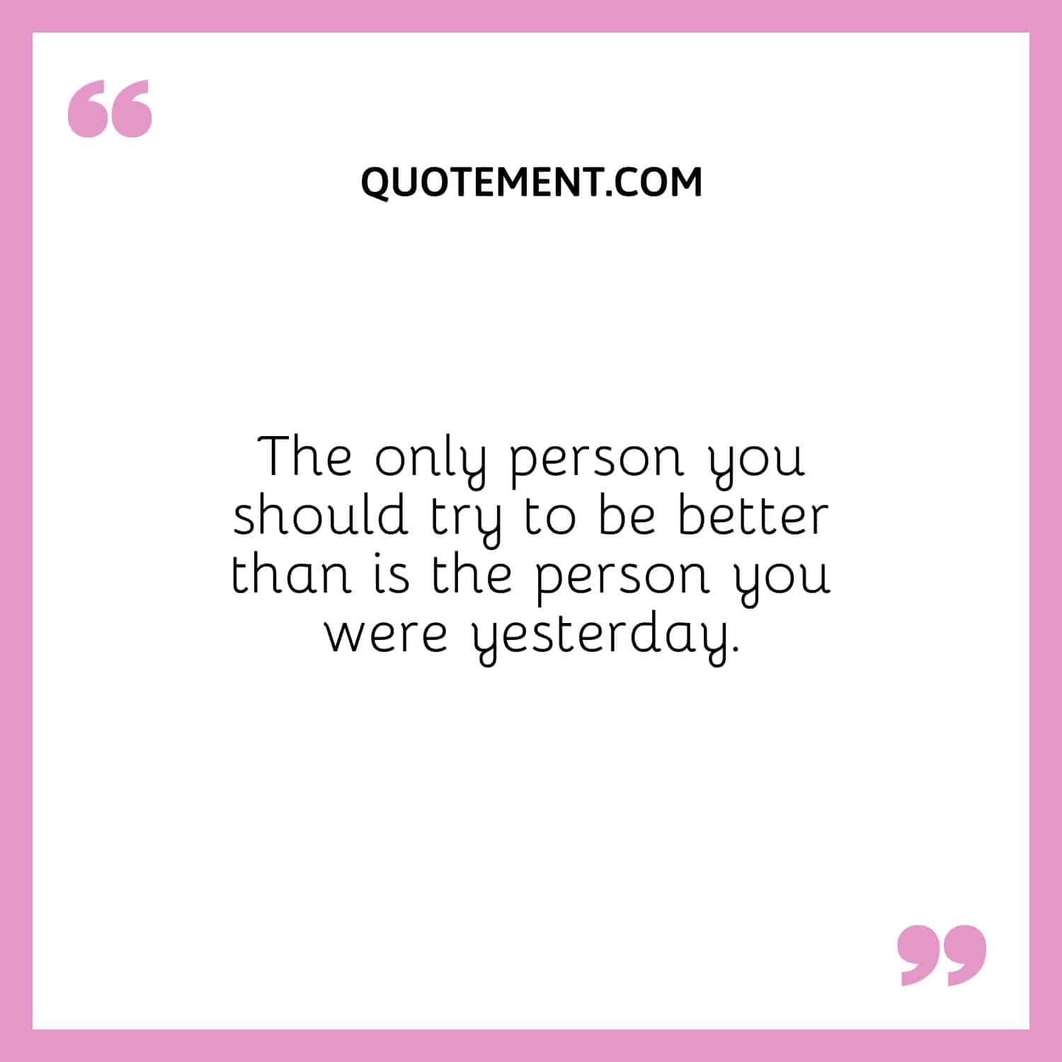 The only person you should try to be better than is the person you were yesterday.