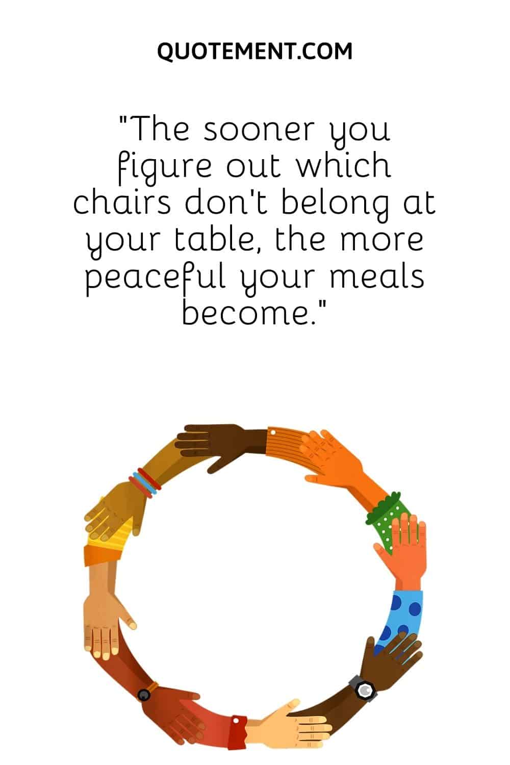 “The sooner you figure out which chairs don’t belong at your table, the more peaceful your meals become.”