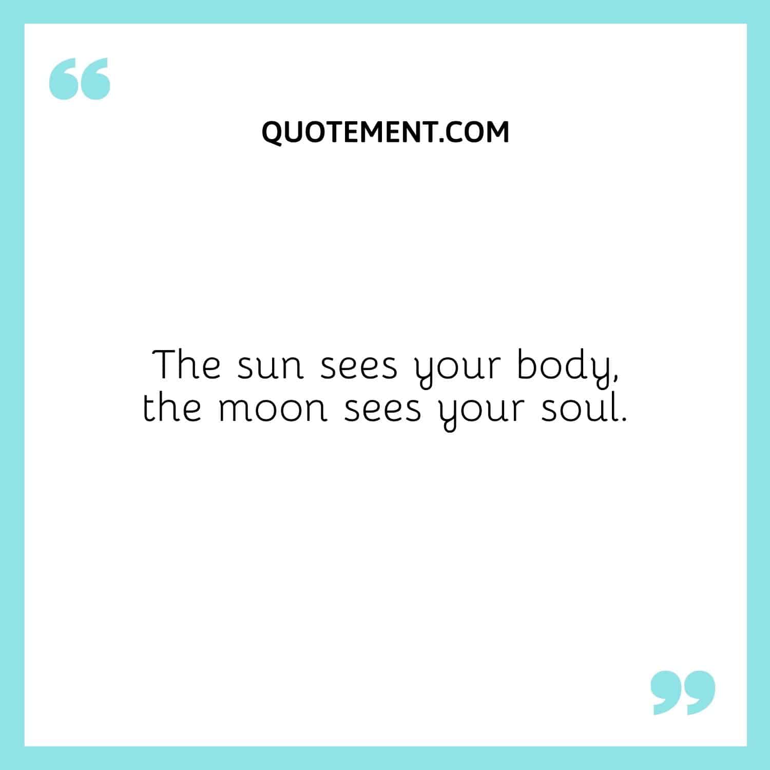 The sun sees your body, the moon sees your soul.