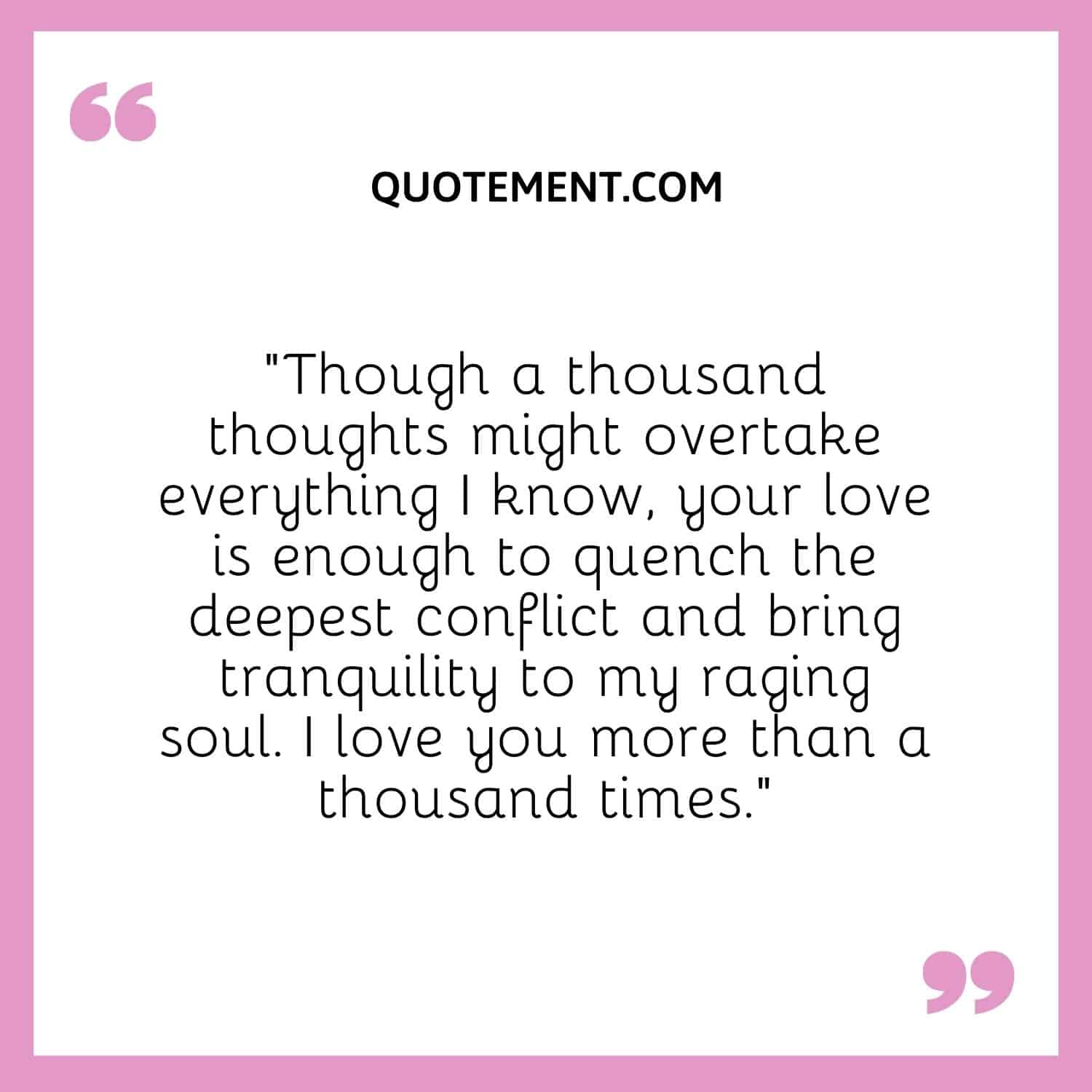 “Though a thousand thoughts might overtake everything I know, your love is enough to quench the deepest conflict and bring tranquility to my raging soul. I love you more than a thousand times.”