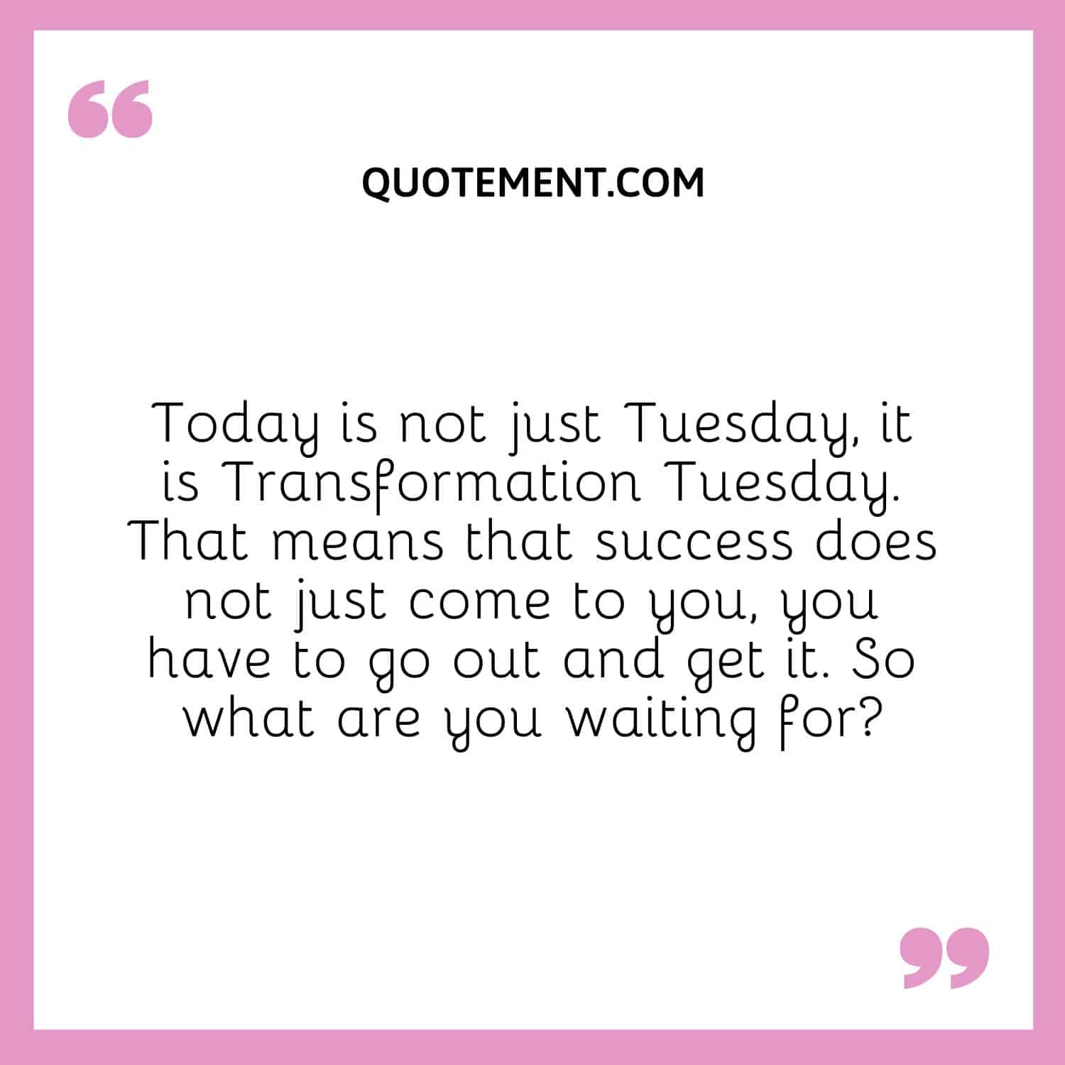 Today is not just Tuesday, it is Transformation Tuesday. That means that success does not just come to you, you have to go out and get it. So what are you waiting for