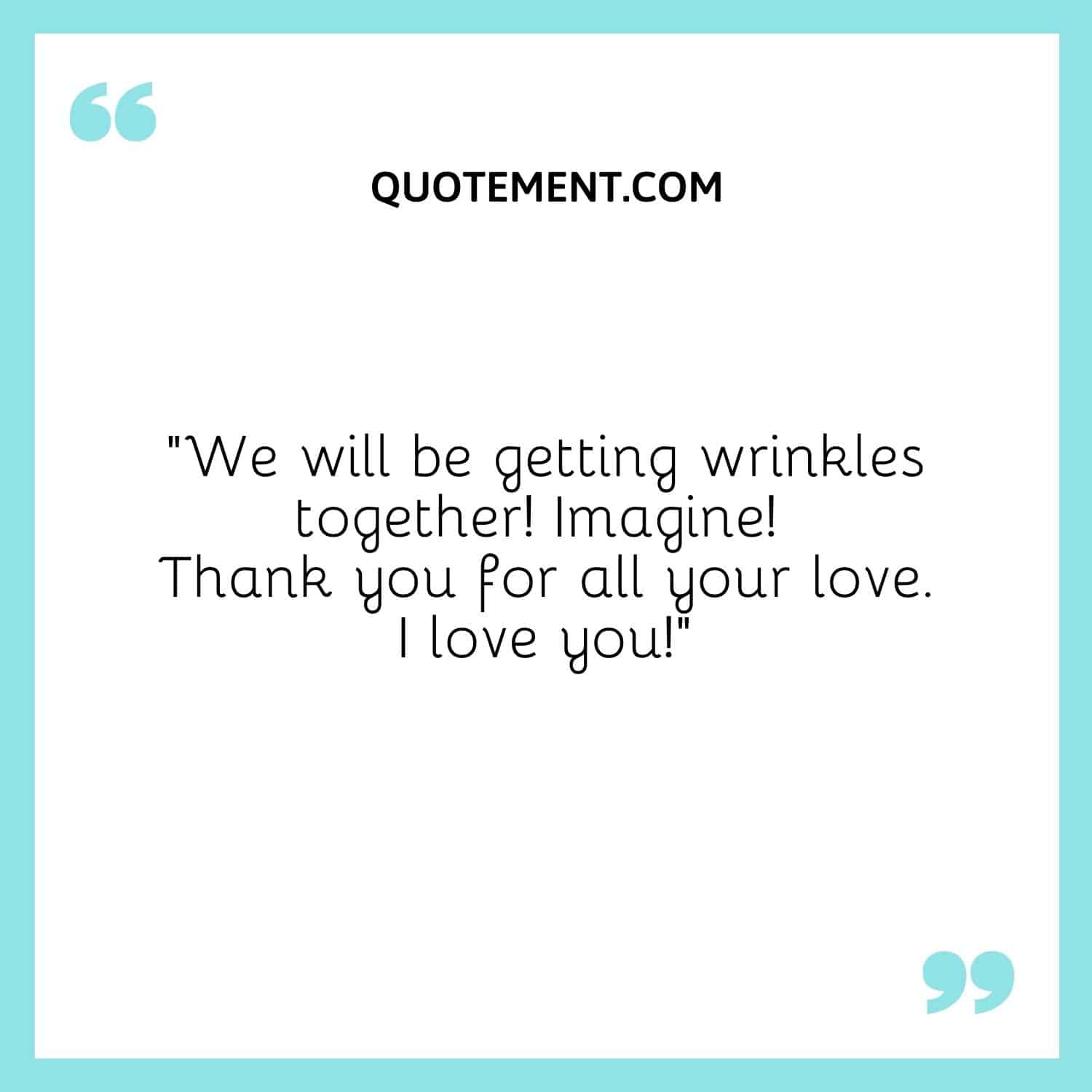 We will be getting wrinkles together! Imagine! Thank you for all your love