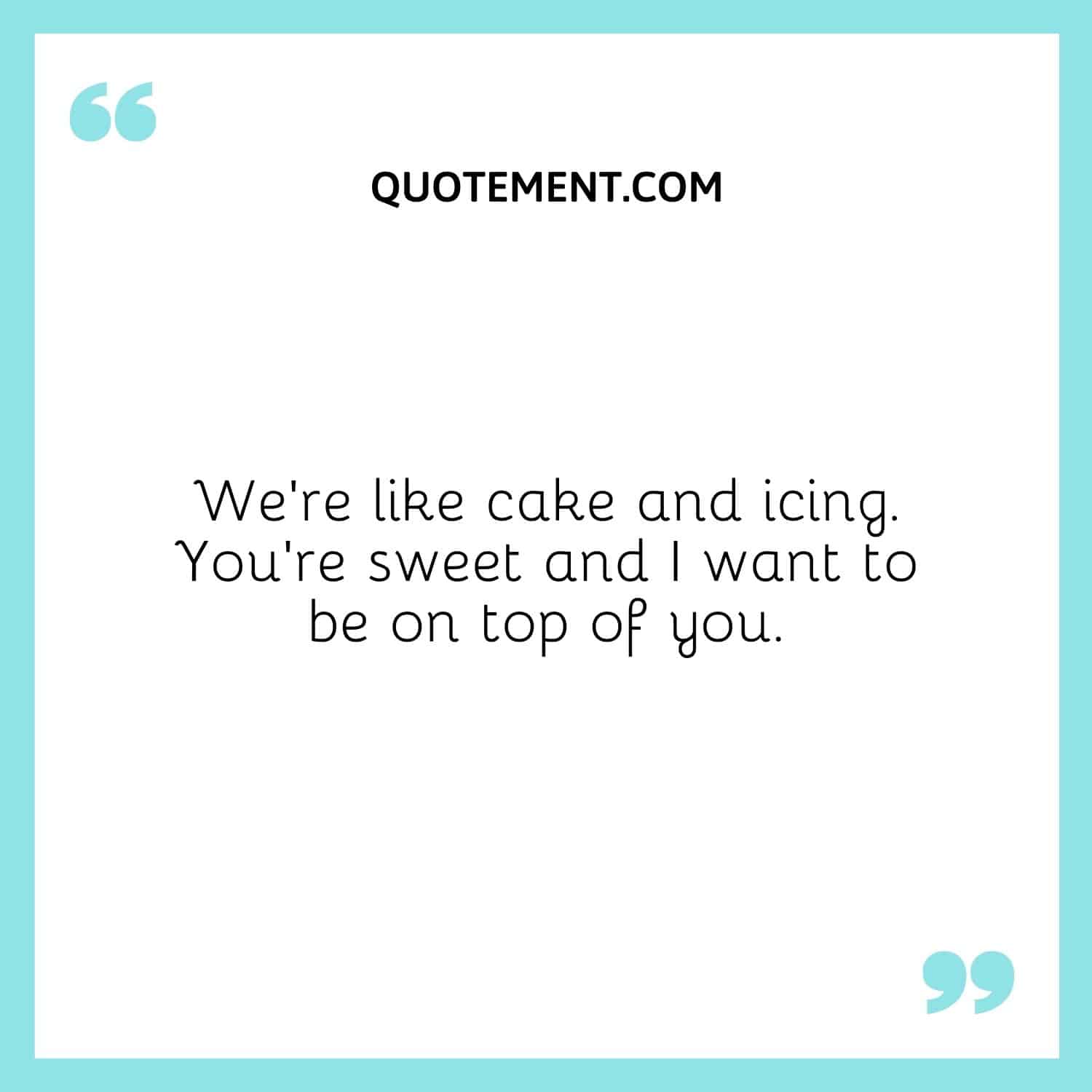 We’re like cake and icing. You’re sweet and I want to be on top of you