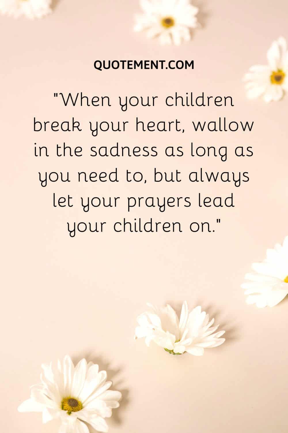 When your children break your heart, wallow in the sadness as long as you need to, but always let your prayers lead your children on.