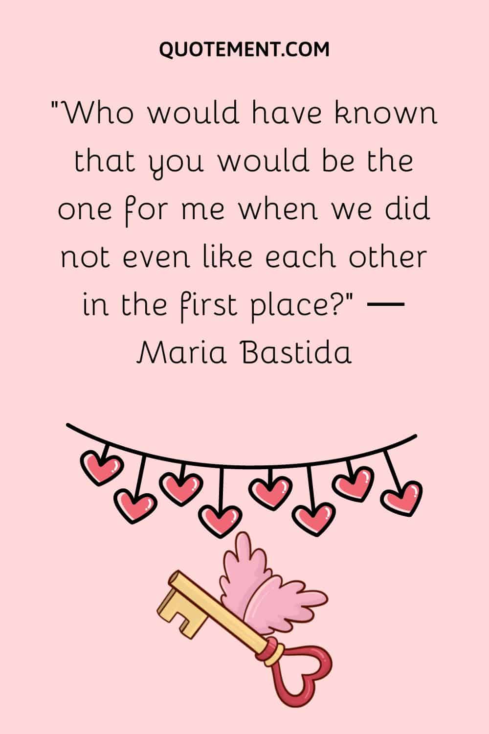 “Who would have known that you would be the one for me when we did not even like each other in the first place” ― Maria Bastida