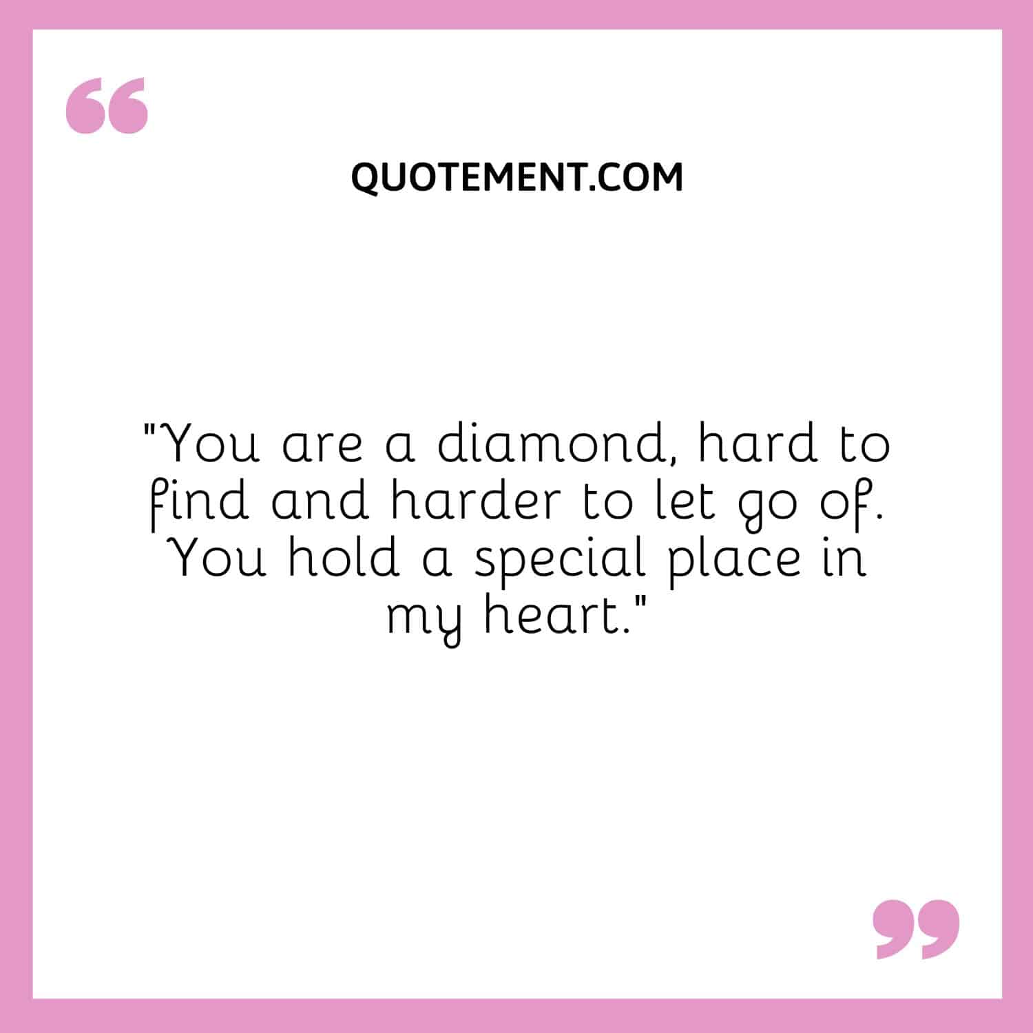 You are a diamond, hard to find and harder to let go of.