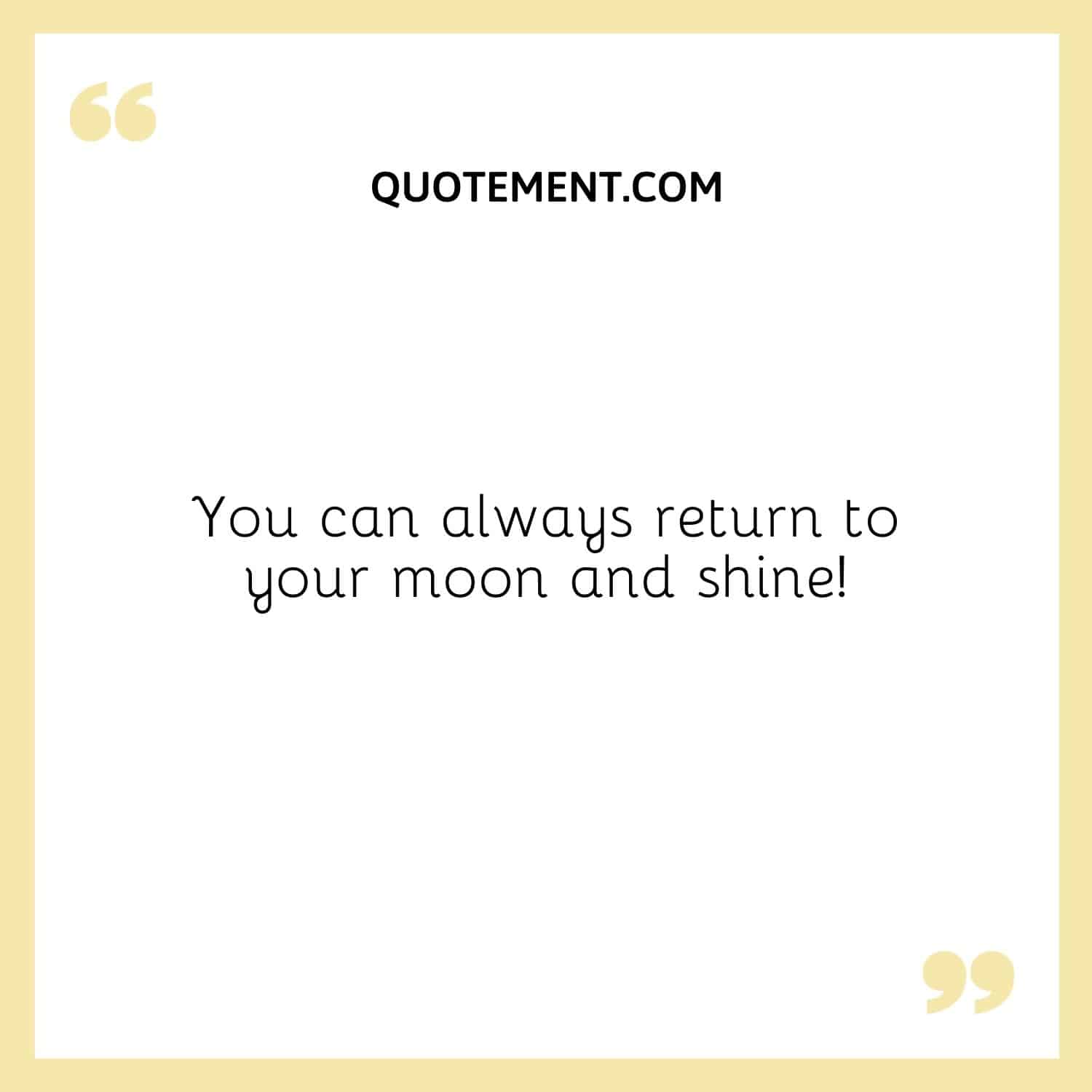 You can always return to your moon and shine!