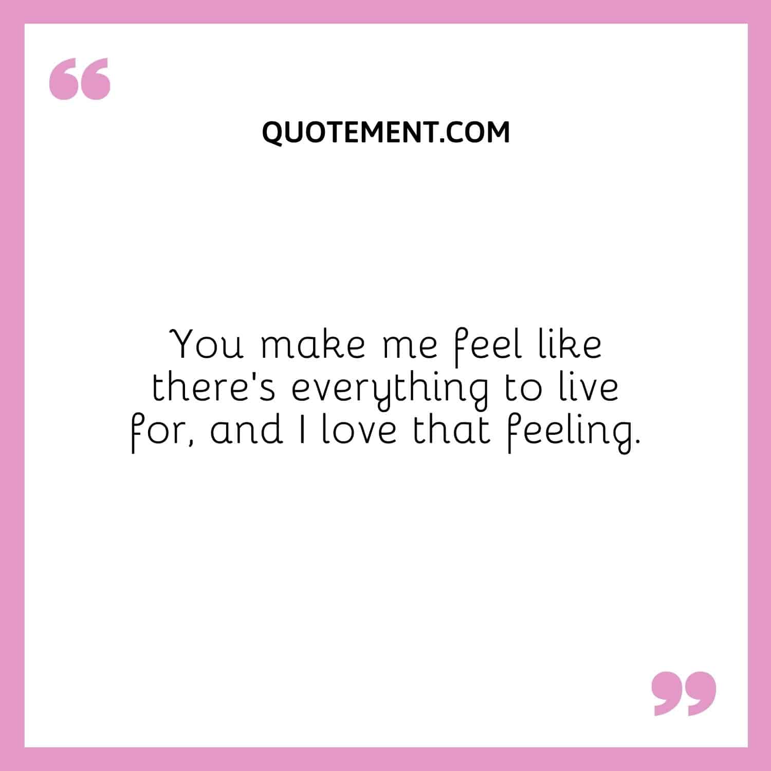 You make me feel like there’s everything to live for, and I love that feeling.