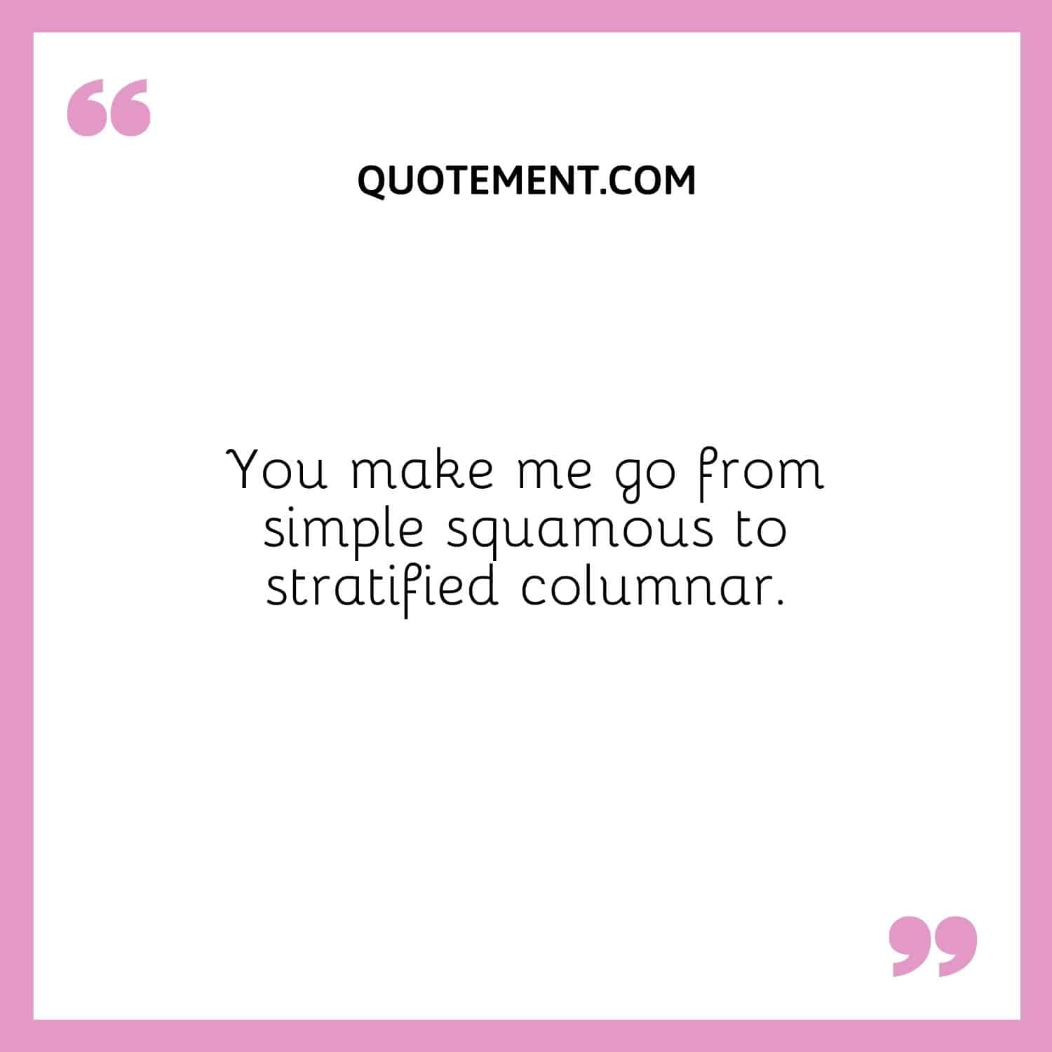 You make me go from simple squamous to stratified columnar.
