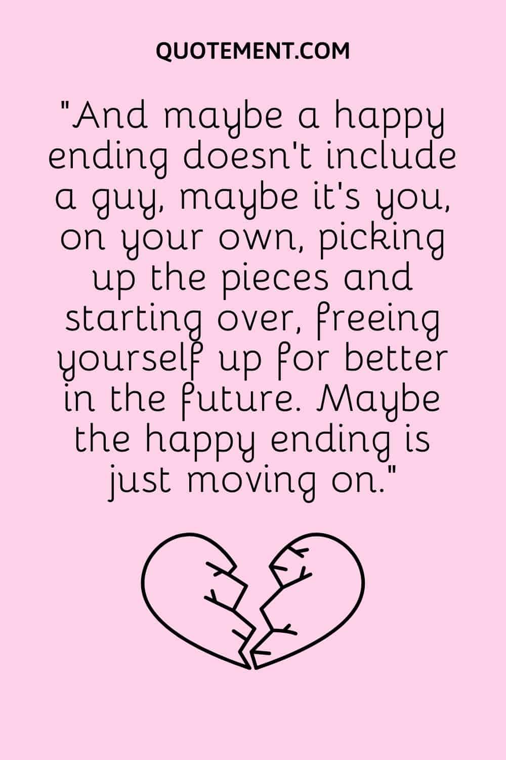 “And maybe a happy ending doesn’t include a guy, maybe it’s you, on your own, picking up the pieces and starting over, freeing yourself up for better in the future. Maybe the happy ending is just moving on.”