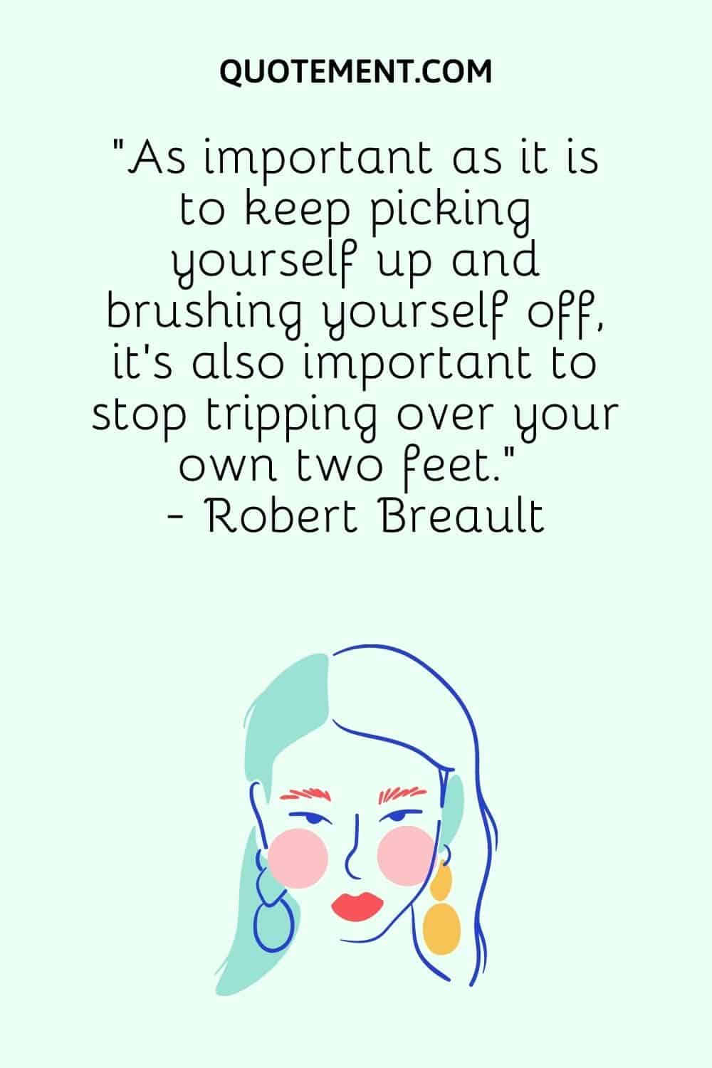 “As important as it is to keep picking yourself up and brushing yourself off, it’s also important to stop tripping over your own two feet.” - Robert Breault