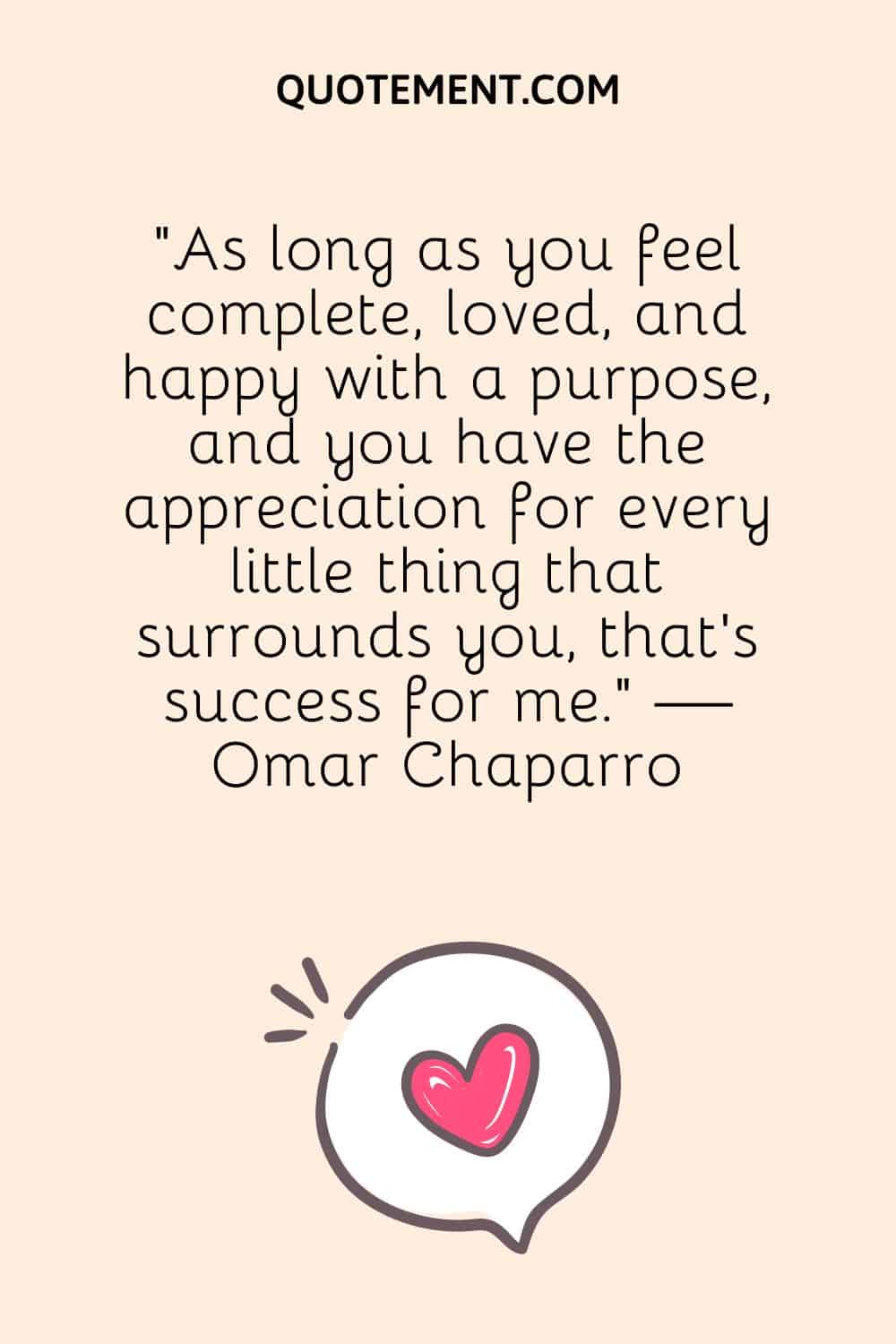 As long as you feel complete, loved, and happy with a purpose, and you have the appreciation for every little thing that surrounds you, that’s success for me
