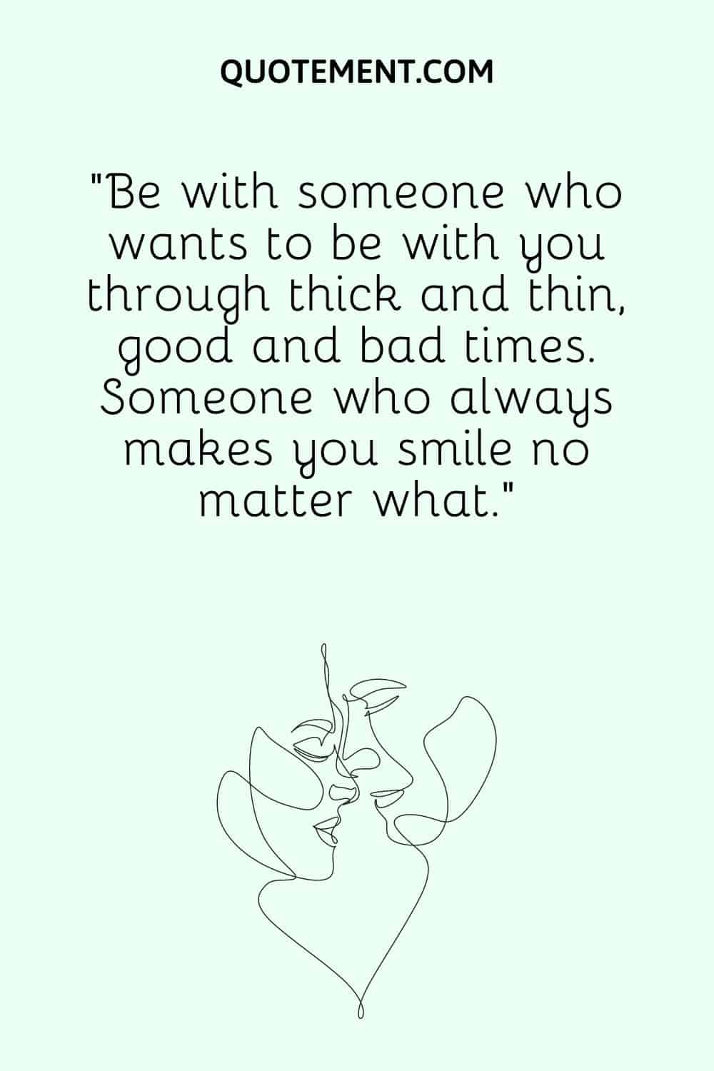 “Be with someone who wants to be with you through thick and thin, good and bad times. Someone who always makes you smile no matter what.”