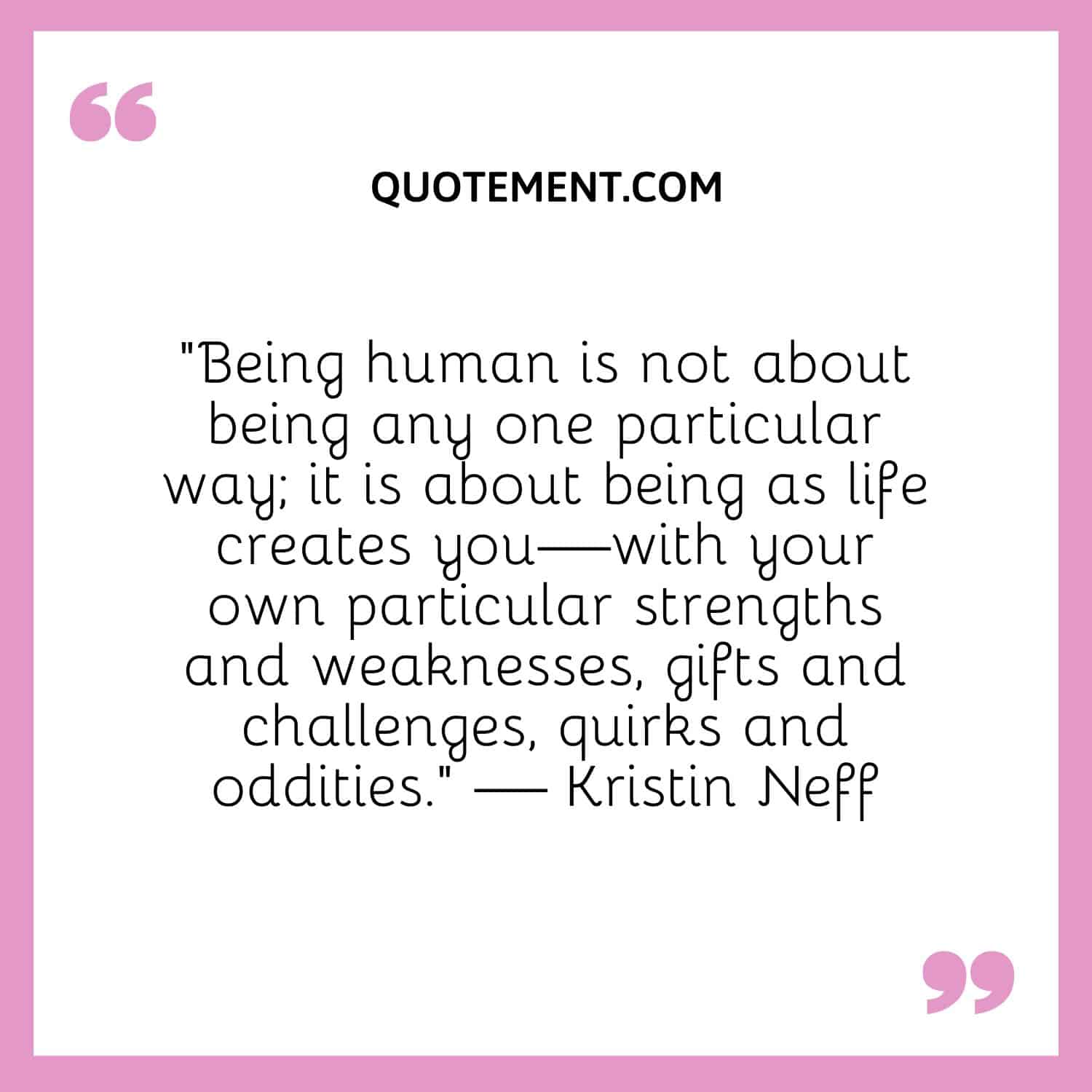 Being human is not about being any one particular way; it is about being as life creates you—with your own particular strengths and weaknesses, gifts and challenges, quirks and oddities.