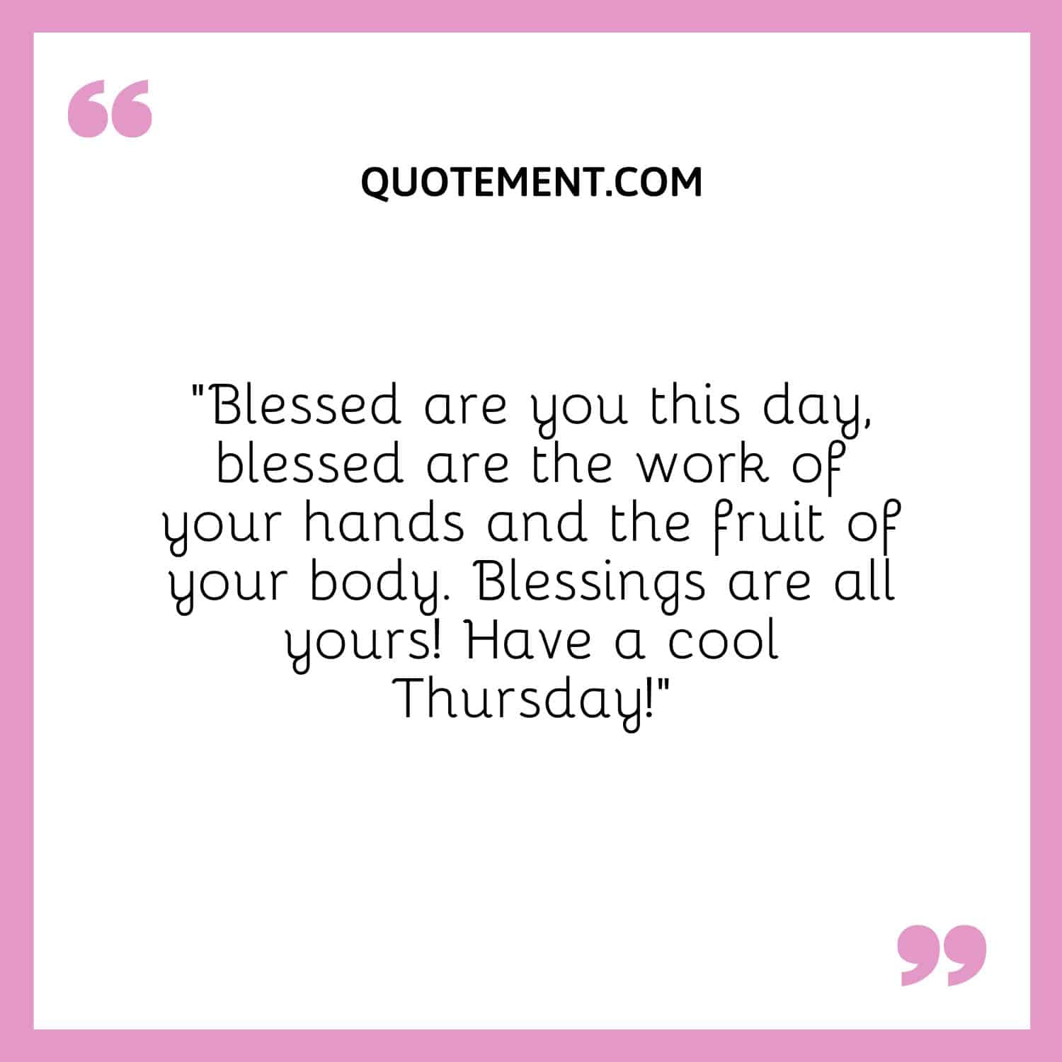 “Blessed are you this day, blessed are the work of your hands and the fruit of your body. Blessings are all yours! Have a cool Thursday!”