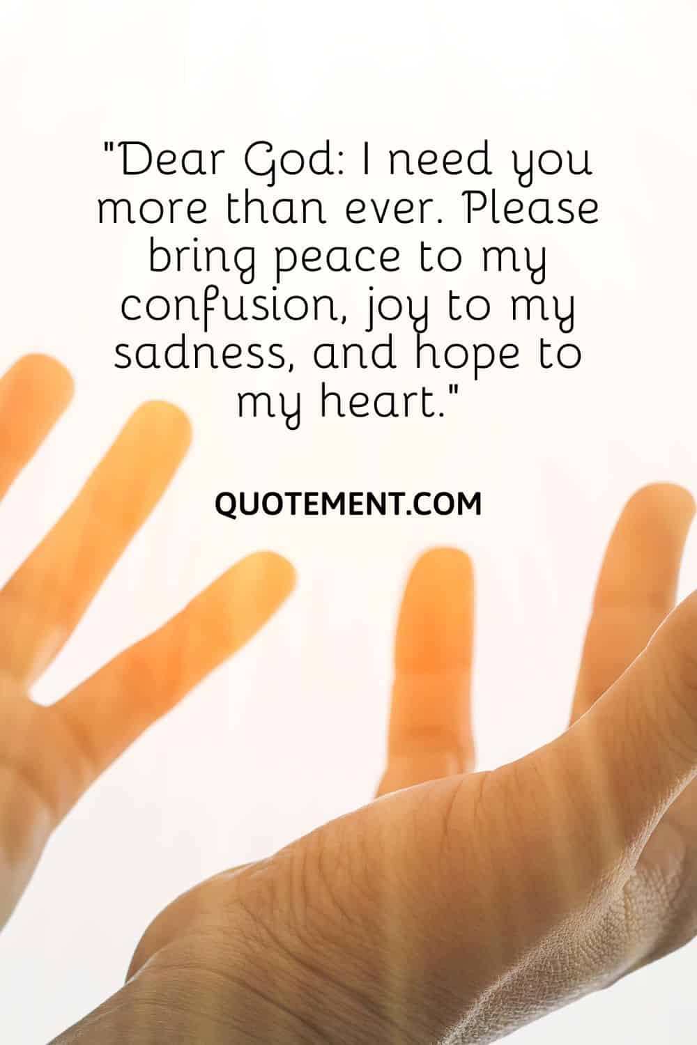 “Dear God I need you more than ever. Please bring peace to my confusion, joy to my sadness, and hope to my heart.”