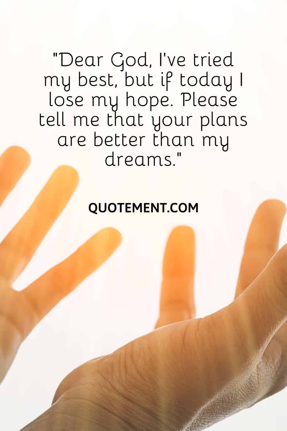 “Dear God, I’ve tried my best, but if today I lose my hope. Please tell me that your plans are better than my dreams.”