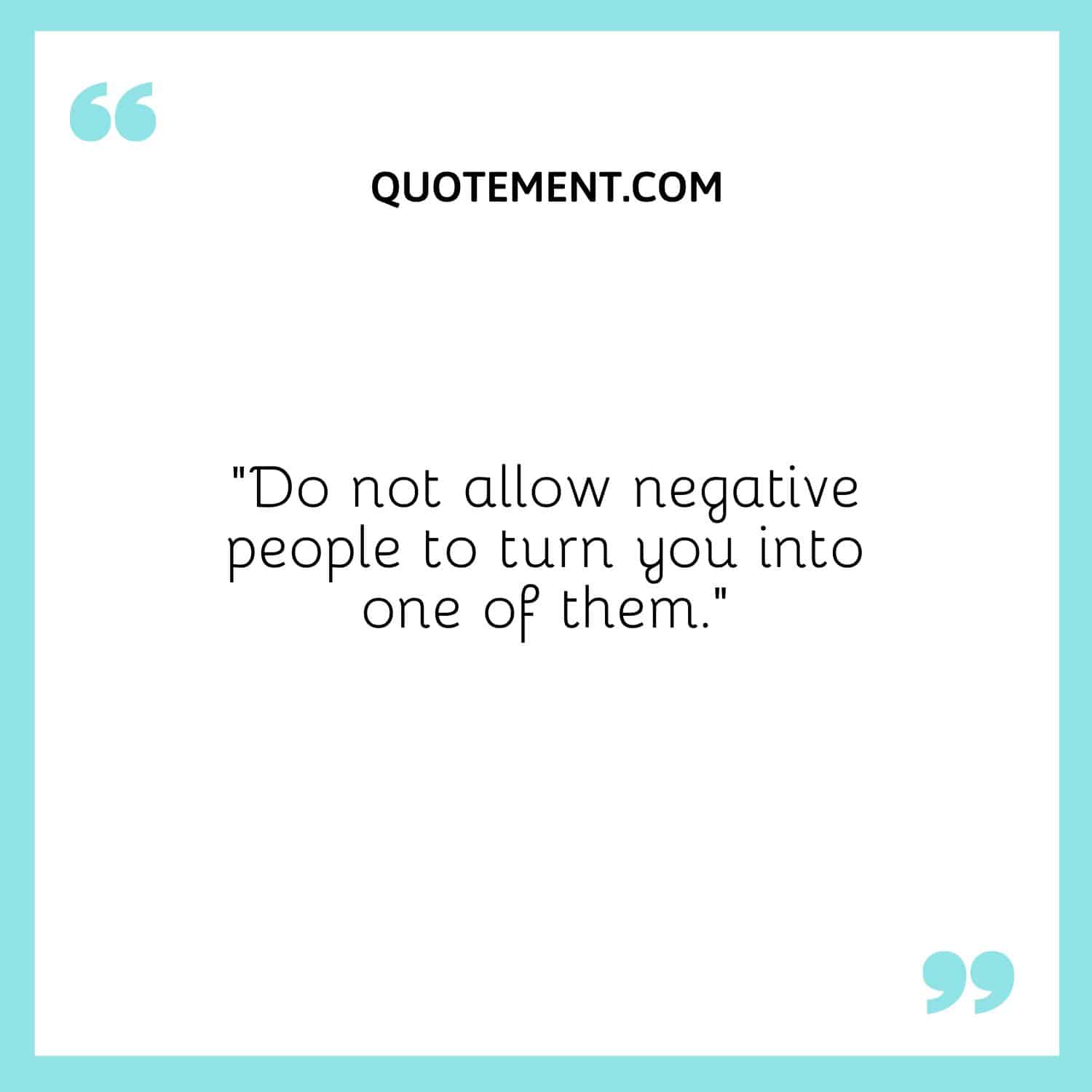 “Do not allow negative people to turn you into one of them.”