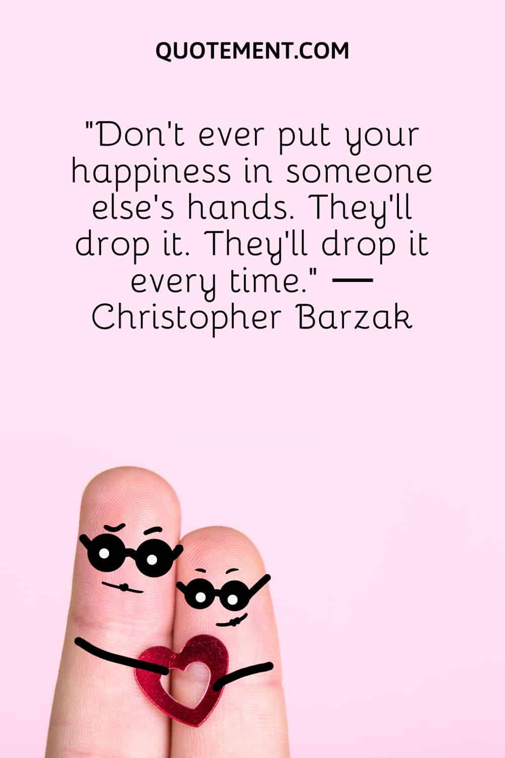 “Don’t ever put your happiness in someone else’s hands. They’ll drop it. They’ll drop it every time.” ― Christopher Barzak