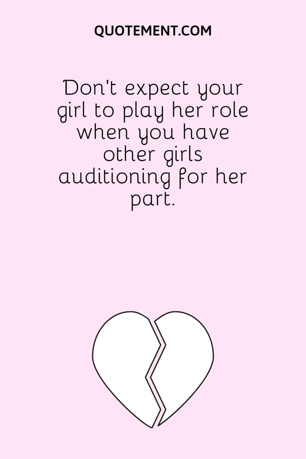 Don't expect your girl to play her role when you have other girls auditioning for her part.
